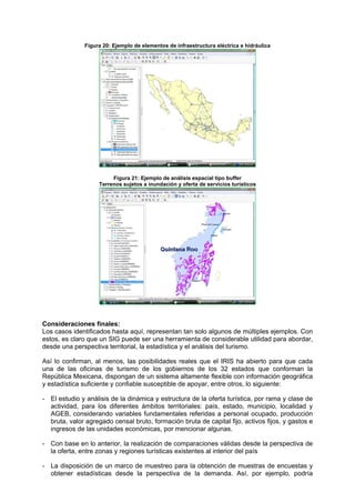 Figura 20: Ejemplo de elementos de infraestructura eléctrica e hidráulica
Figura 21: Ejemplo de análisis espacial tipo buffer
Terrenos sujetos a inundación y oferta de servicios turísticos
Consideraciones finales:
Los casos identificados hasta aquí, representan tan solo algunos de múltiples ejemplos. Con
estos, es claro que un SIG puede ser una herramienta de considerable utilidad para abordar,
desde una perspectiva territorial, la estadística y el análisis del turismo.
Así lo confirman, al menos, las posibilidades reales que el IRIS ha abierto para que cada
una de las oficinas de turismo de los gobiernos de los 32 estados que conforman la
República Mexicana, dispongan de un sistema altamente flexible con información geográfica
y estadística suficiente y confiable susceptible de apoyar, entre otros, lo siguiente:
- El estudio y análisis de la dinámica y estructura de la oferta turística, por rama y clase de
actividad, para los diferentes ámbitos territoriales: país, estado, municipio, localidad y
AGEB, considerando variables fundamentales referidas a personal ocupado, producción
bruta, valor agregado censal bruto, formación bruta de capital fijo, activos fijos, y gastos e
ingresos de las unidades económicas, por mencionar algunas.
- Con base en lo anterior, la realización de comparaciones válidas desde la perspectiva de
la oferta, entre zonas y regiones turísticas existentes al interior del país
- La disposición de un marco de muestreo para la obtención de muestras de encuestas y
obtener estadísticas desde la perspectiva de la demanda. Así, por ejemplo, podría
 