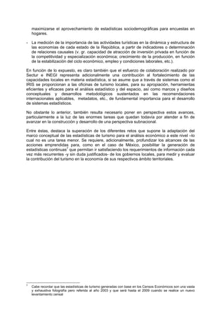 maximizarse el aprovechamiento de estadísticas sociodemográficas para encuestas en
hogares.
- La medición de la importancia de las actividades turísticas en la dinámica y estructura de
las economías de cada estado de la República, a partir de indicadores o determinación
de relaciones causales (v. gr. capacidad de atracción de inversión privada en función de
la competitividad y especialización económica; crecimiento de la producción, en función
de la estabilización del ciclo económico, empleo y condiciones laborales, etc.).
En función de lo expuesto, es claro también que el esfuerzo de colaboración realizado por
Sectur e INEGI representa adicionalmente una contribución al fortalecimiento de las
capacidades locales en materia estadística, si se asume que a través de sistemas como el
IRIS se proporcionan a las oficinas de turismo locales, para su apropiación, herramientas
eficientes y eficaces para el análisis estadístico y del espacio, así como marcos y diseños
conceptuales y desarrollos metodológicos sustentados en las recomendaciones
internacionales aplicables, metadatos, etc., de fundamental importancia para el desarrollo
de sistemas estadísticos.
No obstante lo anterior, también resulta necesario poner en perspectiva estos avances,
particularmente a la luz de las enormes tareas que quedan todavía por atender a fin de
avanzar en la construcción y desarrollo de una perspectiva subnacional.
Entre éstas, destaca la superación de los diferentes retos que supone la adaptación del
marco conceptual de las estadísticas de turismo para el análisis económico a este nivel –lo
cual no es una tarea menor. Se requiere, adicionalmente, profundizar los alcances de las
acciones emprendidas para, como en el caso de México, posibilitar la generación de
estadísticas continuas7
que permitan ir satisfaciendo los requerimientos de información cada
vez más recurrentes -y sin duda justificados- de los gobiernos locales, para medir y evaluar
la contribución del turismo en la economía de sus respectivos ámbito territoriales.
7
Cabe recordar que las estadísticas de turismo generadas con base en los Censos Económicos son una vasta
y exhaustiva fotografía pero referida al año 2003 y que será hasta el 2009 cuando se realice un nuevo
levantamiento censal
 