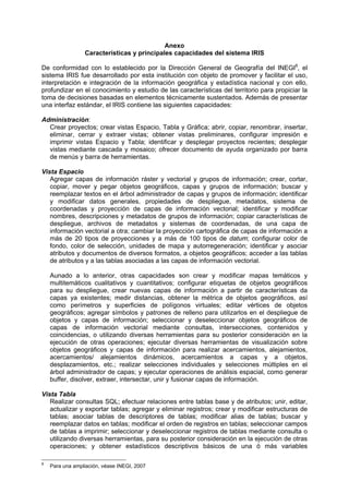 Anexo
Características y principales capacidades del sistema IRIS
De conformidad con lo establecido por la Dirección General de Geografía del INEGI8
, el
sistema IRIS fue desarrollado por esta institución con objeto de promover y facilitar el uso,
interpretación e integración de la información geográfica y estadística nacional y con ello,
profundizar en el conocimiento y estudio de las características del territorio para propiciar la
toma de decisiones basadas en elementos técnicamente sustentados. Además de presentar
una interfaz estándar, el IRIS contiene las siguientes capacidades:
Administración:
Crear proyectos; crear vistas Espacio, Tabla y Gráfica; abrir, copiar, renombrar, insertar,
eliminar, cerrar y extraer vistas; obtener vistas preliminares, configurar impresión e
imprimir vistas Espacio y Tabla; identificar y desplegar proyectos recientes; desplegar
vistas mediante cascada y mosaico; ofrecer documento de ayuda organizado por barra
de menús y barra de herramientas.
Vista Espacio
Agregar capas de información ráster y vectorial y grupos de información; crear, cortar,
copiar, mover y pegar objetos geográficos, capas y grupos de información; buscar y
reemplazar textos en el árbol administrador de capas y grupos de información; identificar
y modificar datos generales, propiedades de despliegue, metadatos, sistema de
coordenadas y proyección de capas de información vectorial; identificar y modificar
nombres, descripciones y metadatos de grupos de información; copiar características de
despliegue, archivos de metadatos y sistemas de coordenadas, de una capa de
información vectorial a otra; cambiar la proyección cartográfica de capas de información a
más de 20 tipos de proyecciones y a más de 100 tipos de datum; configurar color de
fondo, color de selección, unidades de mapa y autorregeneración; identificar y asociar
atributos y documentos de diversos formatos, a objetos geográficos; acceder a las tablas
de atributos y a las tablas asociadas a las capas de información vectorial.
Aunado a lo anterior, otras capacidades son crear y modificar mapas temáticos y
multitemáticos cualitativos y cuantitativos; configurar etiquetas de objetos geográficos
para su despliegue, crear nuevas capas de información a partir de características da
capas ya existentes; medir distancias, obtener la métrica de objetos geográficos, así
como perímetros y superficies de polígonos virtuales; editar vértices de objetos
geográficos; agregar símbolos y patrones de relleno para utilizarlos en el despliegue de
objetos y capas de información; seleccionar y deseleccionar objetos geográficos de
capas de información vectorial mediante consultas, intersecciones, contenidos y
coincidencias, o utilizando diversas herramientas para su posterior consideración en la
ejecución de otras operaciones; ejecutar diversas herramientas de visualización sobre
objetos geográficos y capas de información para realizar acercamientos, alejamientos,
acercamientos/ alejamientos dinámicos, acercamientos a capas y a objetos,
desplazamientos, etc.; realizar selecciones individuales y selecciones múltiples en el
árbol administrador de capas; y ejecutar operaciones de análisis espacial, como generar
buffer, disolver, extraer, intersectar, unir y fusionar capas de información.
Vista Tabla
Realizar consultas SQL; efectuar relaciones entre tablas base y de atributos; unir, editar,
actualizar y exportar tablas; agregar y eliminar registros; crear y modificar estructuras de
tablas; asociar tablas de descriptores de tablas; modificar alias de tablas; buscar y
reemplazar datos en tablas; modificar el orden de registros en tablas; seleccionar campos
de tablas a imprimir; seleccionar y deseleccionar registros de tablas mediante consulta o
utilizando diversas herramientas, para su posterior consideración en la ejecución de otras
operaciones; y obtener estadísticos descriptivos básicos de una ó más variables
8
Para una ampliación, véase INEGI, 2007
 