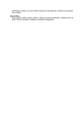 contenidas en tablas, así como medir el grado de intensidad de la relación que guardan
dos variables.
Vista Gráfica
Crear gráficas; definir valores, títulos y efectos de tercera dimensión; modificar color de
fondo, líneas y etiquetas y modificar y visualizar configuración.
 