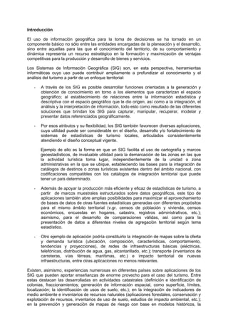 Introducción
El uso de información geográfica para la toma de decisiones se ha tornado en un
componente básico no sólo entre las entidades encargadas de la planeación y el desarrollo,
sino entre aquellas para las que el conocimiento del territorio, de su comportamiento y
dinámica representa un recurso estratégico en la formación y maximización de ventajas
competitivas para la producción y desarrollo de bienes y servicios.
Los Sistemas de Información Geográfica (SIG) son, en esta perspectiva, herramientas
informáticas cuyo uso puede contribuir ampliamente a profundizar el conocimiento y el
análisis del turismo a partir de un enfoque territorial:
- A través de los SIG es posible desarrollar funciones orientadas a la generación y
obtención de conocimiento en torno a los elementos que caracterizan el espacio
geográfico; al establecimiento de relaciones entre la información estadística y
descriptiva con el espacio geográfico que le dio origen, así como a la integración, el
análisis y la interpretación de información, todo esto como resultado de las diferentes
soluciones que brindan los SIG para capturar, manipular, recuperar, modelar y
presentar datos referenciados geográficamente.
- Por esos atributos y su flexibilidad, los SIG también favorecen diversas aplicaciones,
cuya utilidad puede ser considerable en el diseño, desarrollo y/o fortalecimiento de
sistemas de estadísticas de turismo locales, articulados consistentemente
atendiendo el diseño conceptual vigente.
Ejemplo de ello es la forma en que un SIG facilita el uso de cartografía y marcos
geoestadísticos, de invaluable utilidad para la demarcación de las zonas en las que
la actividad turística toma lugar, independientemente de la unidad o zona
administrativas en la que se ubique, estableciendo las bases para la integración de
catálogos de destinos o zonas turísticas existentes dentro del ámbito nacional, con
codificaciones compatibles con los catálogos de integración territorial que puede
tener un país determinado.
- Además de apoyar la producción más eficiente y eficaz de estadísticas de turismo, a
partir de marcos muestrales estructurados sobre datos geográficos, este tipo de
aplicaciones también abre amplias posibilidades para maximizar el aprovechamiento
de bases de datos de otras fuentes estadísticas generadas con diferentes propósitos
para el mismo ámbito territorial (v.gr. censos de población y vivienda, censos
económicos, encuestas en hogares, catastro, registros administrativos, etc.);
asimismo, para el desarrollo de comparaciones válidas, así como para la
presentación de datos a diferentes niveles de agregación territorial según tema
estadístico.
- Otro ejemplo de aplicación podría constituirlo la integración de mapas sobre la oferta
y demanda turística (ubicación, composición, características, comportamiento,
tendencias y proyecciones), de redes de infraestructuras básicas (eléctricas,
telefónicas, distribución de agua, gas, alcantarillado, etc.); transporte (inventarios de
carreteras, vías férreas, marítimas, etc.) e impacto territorial de nuevas
infraestructuras, entre otras aplicaciones no menos relevantes.
Existen, asimismo, experiencias numerosas en diferentes países sobre aplicaciones de los
SIG que pueden aportar enseñanzas de enorme provecho para el caso del turismo. Entre
estas destacan las desarrolladas en actividades catastrales (definición e identificación de
colonias, fraccionamientos; generación de información espacial, como superficie, límites,
localización; la identificación de usos de suelo, etc.); en la integración de indicadores de
medio ambiente e inventarios de recursos naturales (aplicaciones forestales, conservación y
explotación de recursos, inventarios de uso de suelo, estudios de impacto ambiental, etc.);
en la prevención y generación de mapas de riesgo con base en modelos históricos, la
 