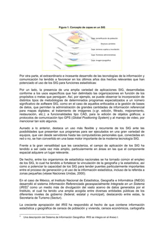 Figura 1: Concepto de capas en un SIG
Capa  Imagen Ipsográfica
Capa  fronteras administrativas
Capa  terrenos sujetos a inundación
Capa  infraestructura carretera
Capa  estratificación de población
Por otra parte, el extraordinario e incesante desarrollo de las tecnologías de la información y
comunicación ha tendido a favorecer en los últimos años dos hechos relevantes que han
potenciado el uso de los SIG para funciones estadísticas:
Por un lado, la presencia de una amplia variedad de aplicaciones SIG, desarrolladas
conforme a los usos específicos que han delimitado las organizaciones en función de los
propósitos o metas que persiguen. Así, por ejemplo, se puede observar la incorporación de
distintos tipos de metodologías de determinados programas especializados a un número
significativo de software SIG, como en el caso de aquellos enfocados a la gestión de bases
de datos, que permiten la administración de grandes cantidades de información referencial
para mapas digitales; al tratamiento de imágenes (v.gr. edición, filtrado, mejoramiento,
restauración, etc.); a funcionalidades tipo CAD, para la edición de objetos gráficos; a
protocolos de comunicación tipo GPS (Global Positioning System) y al manejo de video, por
mencionar tan solo algunos.
Aunado a lo anterior, destaca un uso más flexible y recurrente de los SIG ante las
posibilidades que presentan sus programas para ser ejecutados en una gran variedad de
equipos, que van desde servidores hasta las computadoras personales que, conectadas en
red o no, se han convertido en una base motor importante de la moderna tecnología SIG.
Frente a la gran versatilidad que les caracteriza, el campo de aplicación de los SIG ha
tendido a ser cada vez más amplio, particularmente en áreas en las que el componente
espacial adquiere un lugar relevante.
De hecho, entre los organismos de estadística nacionales se ha tornado común el empleo
de los SIG, lo cual ha tendido a fortalecer la vinculación de la geografía y la estadística, así
como a potenciar la capacidad de los SIG para tender puentes particularmente importantes
entre el proceso de generación y el uso de la información estadística, incluso de la referida a
zonas pequeñas (véase Naciones Unidas, 2000).
En el caso de México, el Instituto Nacional de Estadística, Geografía e Informática (INEGI)
desarrolló el sistema Información Referenciada geoespacialmente Integrada en un Sistema
(IRIS)3
como un medio más de divulgación del vasto acervo de datos generados por el
Instituto, el cual ha tenido una amplia acogida entre diversas entidades públicas de los
diferentes niveles de gobierno (federal, estatal y municipal), destacando entre estas, la
Secretaría de Turismo (Sectur).
La creciente apropiación del IRIS ha respondido al hecho de que contiene información
estadística y geográfica de censos de población y vivienda, censos económicos, cartografía
3
Una descripción del Sistema de Información Geográfica IRIS se integra en el Anexo I.
 