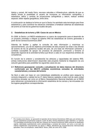 básica y censal, del medio físico, recursos naturales e infraestructura, además de que su
diseño brinda la posibilidad al usuario de incorporar su información cartográfica y
estadística; definir y cambiar de proyecciones cartográficas y datum, realizar análisis
espacial, editar objetos geográficos, entre otros.
A continuación se destaca la forma en que la Sectur ha asimilado esta tecnología para fines
estadísticos y para coordinar los esfuerzos orientados a fortalecer sistemas de estadísticas
de turismo al nivel de los gobiernos locales del país.
2. Estadísticas de turismo y GIS: Casos de uso en México
En 2006, la Sectur y el INEGI establecieron un marco de cooperación para el desarrollo de
un proyecto orientado a integrar al sistema IRIS las estadísticas de turismo generadas a
partir de los Censos Económicos 20044
.
Además de facilitar y agilitar la consulta de esta información y maximizar su
aprovechamiento, uno de los objetivos primordiales de este proyecto fue dotar a las oficinas
de turismo de los 32 gobiernos locales del país, de una base de información suficiente y
confiable susceptible de apoyar los procesos de planeación, promoción y fomento al
desarrollo regional de la actividad turística que llevan a cabo en sus respectivos ámbitos de
competencia.
En función de lo anterior y considerando los atributos y capacidades del sistema IRIS,
ambas instituciones determinaron desarrollar este proyecto mediante la integración de una
solución geomática para posibilitar los siguientes casos de uso:
2.1 Referencia geoespacial, consulta y actualización de datos básicos del directorio
conformado por las 280,515 unidades económicas censadas de actividades
características y conexas del turismo
Se llevó a cabo con base en una metodología establecida ex profeso para asegurar la
correcta integración y calidad de los 21 datos básicos captados a este nivel de cada unidad
económica censada, así como en el Marco Geoestadístico Nacional diseñado por el INEGI
para referenciar correctamente la información estadística de los censos y las encuestas con
los lugares geográficos correspondientes.
4
Por iniciativa de la Sectur, se aprovechó el operativo de los Censos Económicos 2004 para, por primera vez,
generar estadísticas propiamente turísticas a partir de ellos. Dichas estadísticas están referidas a un total de
112 actividades económicas de las 956 que cubrieron los Censos Económicos 2004 conforme al clasificador
vigente, delimitadas explícitamente como características y conexas del turismo, así como a una serie de
criterios establecidos conjuntamente por Sectur e INEGI, atendiendo las recomendaciones internacionales
aplicables. Para una ampliación, véase INEGI- Sectur, 2006, así como WTO, 2006
 