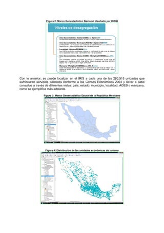 Figura 2: Marco Geoestadístico Nacional diseñado por INEGI
Niveles de desagregación
- Área Geoestadística Estatal(AGEE): 2 dígitos/EE
La República Mexicana se divide en 32 AGEE, una por cada entidad federativa.
- Área Geoestadística Municipal(AGEM):5 dígitos/ EEMMM
Corresponden a los municipios que conforman la entidad federativa. La codificación se
integra con los 2 dígitos del área estatal más 3 del área municipal
- Localidad:9 dígitos/EEMMMLLLL
Las AGEM contienen localidades urbanas La codificación a este nivel se integra
con 2 dígitos del AGEE, más 3 del AGEM, más 4 de la localidad.
- Área Geoestadística Básica (AGEB):14 dígitos/EEMMMLLLLAAA-
A
Las localidades urbanas se dividen en AGEB. La codificación a este nivel se
integra con 2 dígitos del AGEE, 3 del AGEM, 4 de la localidad, más 5 del AGEB (3
dígitos, más un guión, más un dígito verificador).
- Manzana:17 dígitos/EEMMMLLLLAAA-Ammm
Cada AGEB se divide en Manzanas. La codificación a este nivel se integra con 2
dígitos del AGEE, 3 del AGEM, 4 de la localidad, más 5 del AGEB más 3 de la
manzana.
Con lo anterior, se puede localizar en el IRIS a cada una de las 280,515 unidades que
suministran servicios turísticos conforme a los Censos Económicos 2004 y llevar a cabo
consultas a través de diferentes vistas: país, estado, municipio, localidad, AGEB o manzana,
como se ejemplifica más adelante.
Figura 3: Marco Geoestadístico Estatal de la República Mexicana
Figura 4: Distribución de las unidades económicas de turismo
 