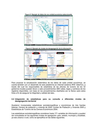 Figura 5: Ejemplo de datos de una unidad económica seleccionada
Figura 6: Ejemplo de niveles de desagregación de la información
ESTADO MUNICIPIO
AREA GEOESTADISTICA BÁSICA MANZANA
Para propiciar la actualización sistemática de los datos de cada unidad económica, se
cuenta también con un desarrollo de esta plataforma en Internet (sistema IRIS- DataTur), a
través del cual los responsables de estadística de las oficinas de turismo de los 32
gobiernos locales pueden llevar a cabo procedimientos ABC (altas, bajas y cambios) de los
registros disponibles, con base en los procedimientos diseñados por la Sectur para estos
fines a fin de asegurar la integridad y calidad del dato.
2.2 Integración de estadísticas para su consulta a diferentes niveles de
desagregación territorial
Quedaron incorporadas estadísticas sociodemográficas y económicas de tres fuentes
básicas: Censos de población y vivienda de 2000; Conteo de Población y Vivienda 2005 y
Estadísticas de Turismo de los Censos Económicos 2004.
Las estadísticas sociodemográficas consideran hasta 171 variables de información y pueden
ser consultadas en los siguientes niveles de agregación: país, estado, municipio y localidad,
ya sea urbana o rural, como se ejemplifica en las tablas siguientes.
 