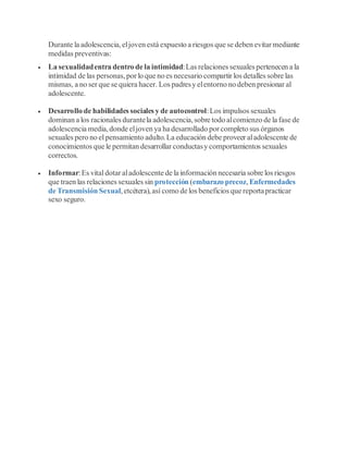 Durante la adolescencia,eljoven está expuesto a riesgos que se deben evitar mediante
medidas preventivas:
 La sexualidadentra dentro de la intimidad:Las relaciones sexuales pertenecen a la
intimidad de las personas,por lo que no es necesario compartir los detalles sobre las
mismas, a no ser que se quiera hacer. Los padresy elentorno no deben presionar al
adolescente.
 Desarrollo de habilidades sociales y de autocontrol:Los impulsos sexuales
dominan a los racionales durantela adolescencia,sobre todo alcomienzo de la fase de
adolescencia media,donde eljoven ya ha desarrollado por completo sus órganos
sexuales pero no el pensamiento adulto.La educación debe proveer aladolescente de
conocimientos que le permitan desarrollar conductasy comportamientos sexuales
correctos.
 Informar:Es vital dotar aladolescente de la información necesaria sobre los riesgos
que traen las relaciones sexuales sin protección (embarazo precoz,Enfermedades
de Transmisión Sexual,etcétera),así como de los beneficios que reportapracticar
sexo seguro.
 