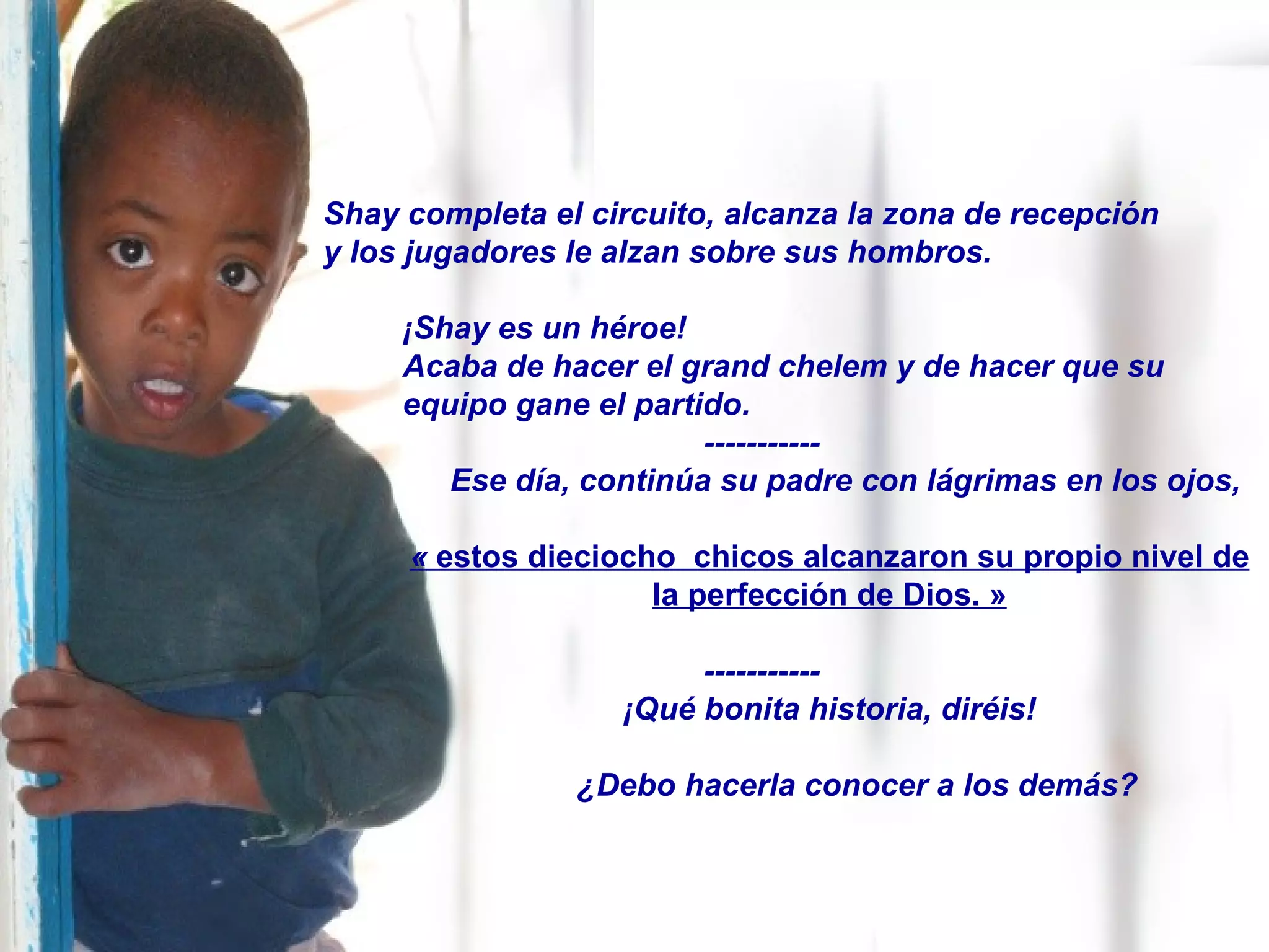 Shay completa el circuito, alcanza la zona de recepción  y los jugadores le alzan sobre sus hombros. ¡Shay es un héroe! Acaba de hacer el grand chelem y de hacer que su equipo gane el partido. ----------- Ese día, continúa su padre con lágrimas en los ojos, «  estos dieciocho  chicos alcanzaron su propio nivel de la perfección de Dios. » ----------- ¡Qué bonita historia, diréis! ¿Debo hacerla conocer a los demás? 