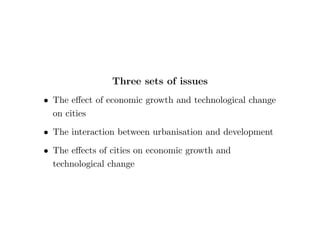 Three sets of issues 
 The eect of economic growth and technological change 
on cities 
 The interaction between urbanisation and development 
 The eects of cities on economic growth and 
technological change 
 
