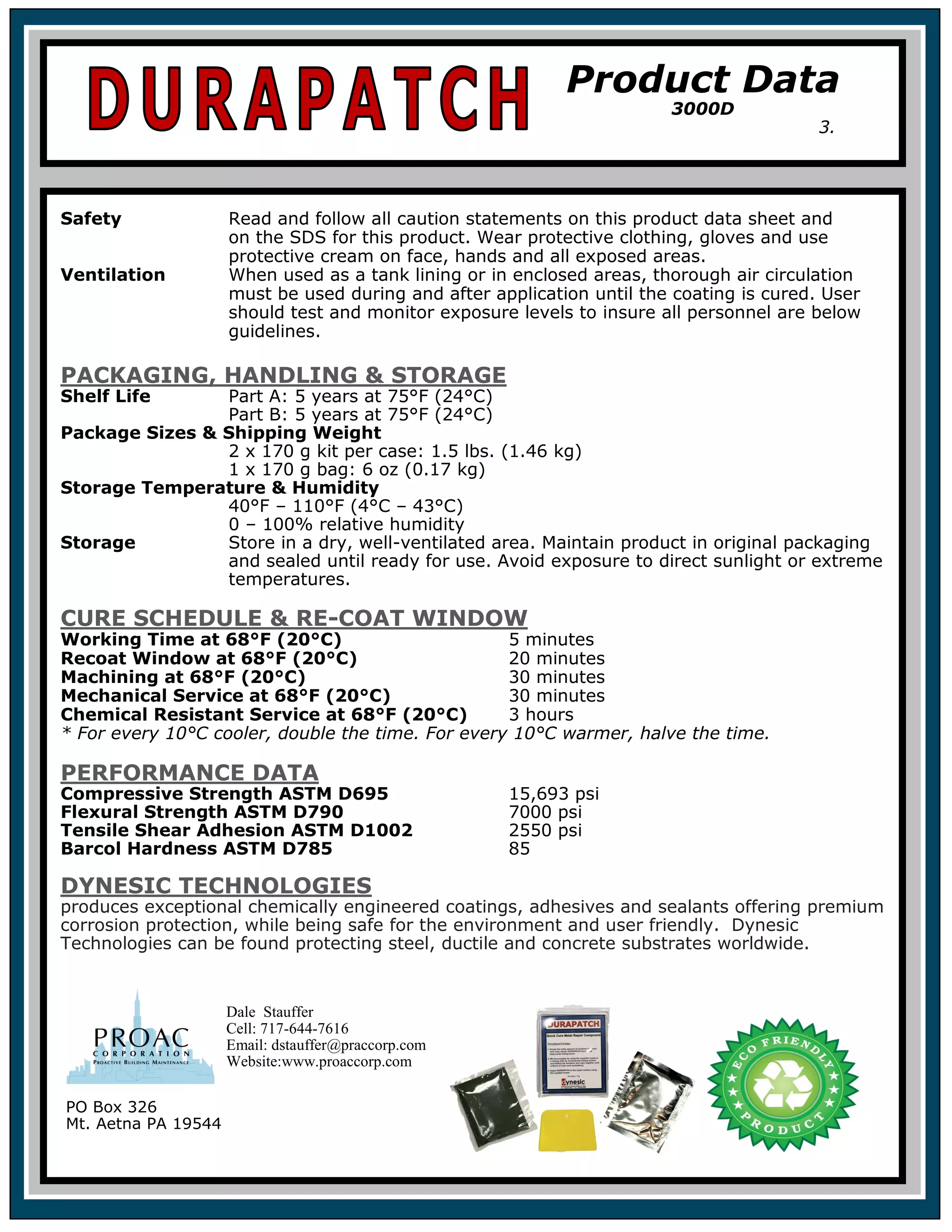 Safety Read and follow all caution statements on this product data sheet and
on the SDS for this product. Wear protective clothing, gloves and use
protective cream on face, hands and all exposed areas.
Ventilation When used as a tank lining or in enclosed areas, thorough air circulation
must be used during and after application until the coating is cured. User
should test and monitor exposure levels to insure all personnel are below
guidelines.
PACKAGING, HANDLING & STORAGE
Shelf Life Part A: 5 years at 75°F (24°C)
Part B: 5 years at 75°F (24°C)
Package Sizes & Shipping Weight
2 x 170 g kit per case: 1.5 lbs. (1.46 kg)
1 x 170 g bag: 6 oz (0.17 kg)
Storage Temperature & Humidity
40°F – 110°F (4°C – 43°C)
0 – 100% relative humidity
Storage Store in a dry, well-ventilated area. Maintain product in original packaging
and sealed until ready for use. Avoid exposure to direct sunlight or extreme
temperatures.
CURE SCHEDULE & RE-COAT WINDOW
Working Time at 68°F (20°C) 5 minutes
Recoat Window at 68°F (20°C) 20 minutes
Machining at 68°F (20°C) 30 minutes
Mechanical Service at 68°F (20°C) 30 minutes
Chemical Resistant Service at 68°F (20°C) 3 hours
* For every 10°C cooler, double the time. For every 10°C warmer, halve the time.
PERFORMANCE DATA
Compressive Strength ASTM D695 15,693 psi
Flexural Strength ASTM D790 7000 psi
Tensile Shear Adhesion ASTM D1002 2550 psi
Barcol Hardness ASTM D785 85
DYNESIC TECHNOLOGIES
produces exceptional chemically engineered coatings, adhesives and sealants offering premium
corrosion protection, while being safe for the environment and user friendly. Dynesic
Technologies can be found protecting steel, ductile and concrete substrates worldwide.
Product Data
3000D
3.
PO Box 326
Mt. Aetna PA 19544
Dale Stauffer
Cell: 717-644-7616
Email: dstauffer@praccorp.com
Website:www.proaccorp.com
 