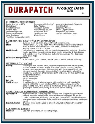 CHEMICAL RESISTANCE
Acetic Acid up to 10% Ammonium Hydroxide* Aromatic & Aliphatic Solvents
Black Liquor Butyl Acetate Butyl Carbitol
(Most) Chlorides Hydrogen Sulfide Isopropyl Alcohol
Mineral Acids Nitric Acid up to 20% (Mild) Organic Acids
(Most) Phosphates Phosphoric Acid Potassium Hydroxide*
Sodium Hydroxide* (Most) Sulfides Sulfuric acid up to 50%
Urea Solutions White Liquor
*Ambient temperature only
SUBSTRATES & SURFACE PREPARATION
All Surfaces must be clean, dry and free of contaminants.
Steel Immersion: SSPC-SP10 Near-White Metal Blast with angular profile of
3.0 – 4.0 mils. Non-immersion: SSPC-SP6 Commercial Blast with
angular profile of 2.5 – 3.5 mils
Weld Repair Use a flame to sweat out oil from deeply impregnated surfaces. Stabilize
cracks by drilling the extremities. Long cracks should be drilled, tapped
and bolted every few inches. Vee-out all cracks using a file. Degrease
using clean rags.
Substrate Temperature
50°F – 140°F (10°C – 60°C) 140°F (60°C), <90% relative humidity.
MIXING & THINNING
Mixing Thoroughly mix the two parts, supplied in pre-measured sachet packs,
until no streaks are seen. Apply to surface rapidly, pressing hard to
achieve maximum wetting, then proceed with thickness desired. Mix
no more product than can be applied in 5 minutes. When rebuilding
structures, use layers of reinforcing cloth and apply product as thick as
the parent substrate.
Ratio 2A:1B by volume
2A:1B by weight
Pot Life 5 minutes
Multi-layers If building layers or pipe wrapping with reinforcing cloth, apply the
coating within the recoat window. If this is not possible, allow the
compound to cure, then create a mechanical profile by grit blasting,
grinding or power tool sanding the surface before coating.
APPLICATION EQUIPMENT GUIDELINES
Application Apply directly on to the prepared surface with the plastic applicator or
spatula provided. Press down firmly to remove entrapped air, fill all
cracks, and ensure maximum contact with the surface. Use reinforcement
tape over holes and cracks. Fully machinable using conventional tools once
cured.
Brush & Roller Brush or roller can be used to smooth uncured surface with solvent if
desired.
CLEANUP & SAFETY
Cleanup Use MEK or Acetone. In case of spillage,
Product Data
3000D
2.
 