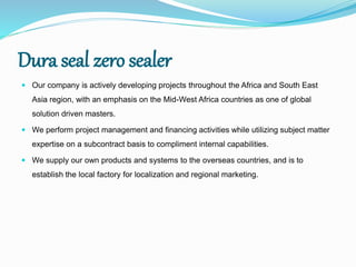 Dura seal zero sealer
 Our company is actively developing projects throughout the Africa and South East
Asia region, with an emphasis on the Mid-West Africa countries as one of global
solution driven masters.
 We perform project management and financing activities while utilizing subject matter
expertise on a subcontract basis to compliment internal capabilities.
 We supply our own products and systems to the overseas countries, and is to
establish the local factory for localization and regional marketing.
 