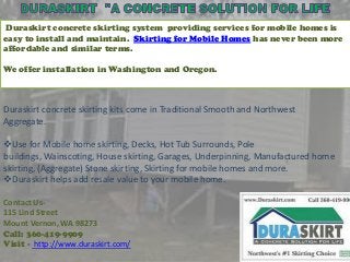 Duraskirt concrete skirting system providing services for mobile homes is
easy to install and maintain. Skirting for Mobile Homes has never been more
affordable and similar terms.
We offer installation in Washington and Oregon.

Duraskirt concrete skirting kits come in Traditional Smooth and Northwest
Aggregate.
Use for Mobile home skirting, Decks, Hot Tub Surrounds, Pole
buildings, Wainscoting, House skirting, Garages, Underpinning, Manufactured home
skirting, (Aggregate) Stone skirting, Skirting for mobile homes and more.
Duraskirt helps add resale value to your mobile home.
Contact Us115 Lind Street
Mount Vernon, WA 98273
Call: 360-419-9909
Visit - http://www.duraskirt.com/

 