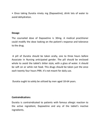 • Once taking Duratia ninety mg (Dapoxetine), drink lots of water to
avoid dehydration.
Dosage
The counseled dose of Dapoxetine is 30mg. A medical practitioner
could modify the dose looking on the patient’s response and tolerance
to the drug.
A pill of Duratia should be taken orally, one to three hours before
Associate in Nursing anticipated gender. The pill should be enclosed
whole to avoid the tablet’s bitter style, with a glass of water. it should
be soft on or while not food. This drugs should be taken just the once
each twenty four hours PRN. it's not meant for daily use.
Duratia ought to solely be utilized by men aged 18-64 years.
Contraindications
Duratia is contraindicated to patients with famous allergic reaction to
the active ingredient, Dapoxetine and any of the tablet’s inactive
ingredients.
 