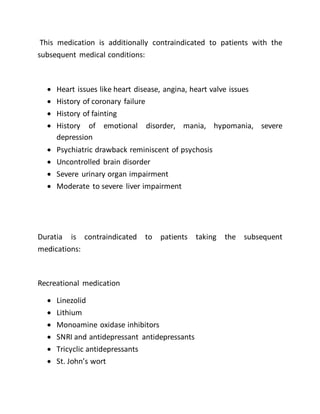This medication is additionally contraindicated to patients with the
subsequent medical conditions:
 Heart issues like heart disease, angina, heart valve issues
 History of coronary failure
 History of fainting
 History of emotional disorder, mania, hypomania, severe
depression
 Psychiatric drawback reminiscent of psychosis
 Uncontrolled brain disorder
 Severe urinary organ impairment
 Moderate to severe liver impairment
Duratia is contraindicated to patients taking the subsequent
medications:
Recreational medication
 Linezolid
 Lithium
 Monoamine oxidase inhibitors
 SNRI and antidepressant antidepressants
 Tricyclic antidepressants
 St. John’s wort
 