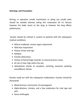 Warnings and Precautions
Driving, in operation unsafe machineries or doing any unsafe tasks
should be avoided whereas taking this medication till it's famous
however the body reacts to the drug or however the drug affects
performance.
Duratia should be utilized in caution to patients with the subsequent
medical conditions:
 Mild to moderate urinary organ impairment
 Mild liver impairment
 History of low vital sign
 Epilepsy
 Erectile disfunction
 History of hemorrhage disorder or natural process issues
 At risk or have high within the eye
 Dehydration thanks to symptom, vomiting, excessive sweating
and different factors
Duratia could act with the subsequent medications. Caution should be
discovered.
 Blood thinners reminiscent of anticoagulant
 Alpha-blockers, nitrates, and a few medication for vital sign and
pain
 Some antifungals
 