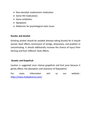  Non-steroidal medicament medication
 Some HIV medications
 Some antibiotics
 Aprepitant
 Medicines for psychological state issues
Duratia and Alcohol
Drinking alcohol should be avoided whereas taking Duratia for it should
worsen facet effects reminiscent of vertigo, drowsiness, and problem in
concentrating. it should additionally increase the chance of injury from
fainting and from different facet effects.
Duratia and Grapefruit
Caution is suggested once intense grapefruit and fruit juice because it
gently affects the absorption and clearance of Dapoxetine.
For more information visit us our website:-
https://www.medypharma.com/
 
