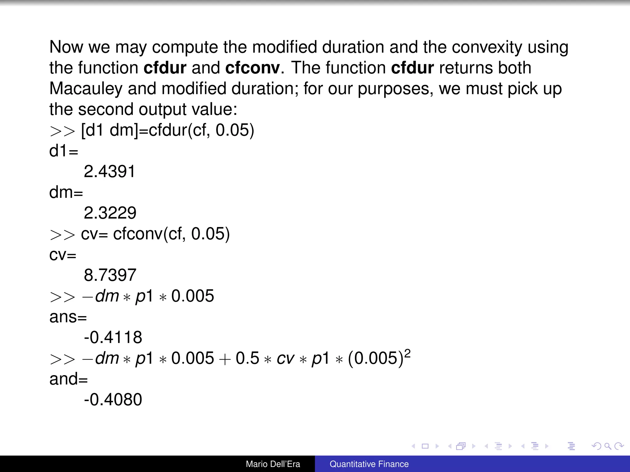 Now we may compute the modiﬁed duration and the convexity using
the function cfdur and cfconv. The function cfdur returns both
Macauley and modiﬁed duration; for our purposes, we must pick up
the second output value:
>> [d1 dm]=cfdur(cf, 0.05)
d1=
2.4391
dm=
2.3229
>> cv= cfconv(cf, 0.05)
cv=
8.7397
>> −dm ∗ p1 ∗ 0.005
ans=
-0.4118
>> −dm ∗ p1 ∗ 0.005 + 0.5 ∗ cv ∗ p1 ∗ (0.005)2
and=
-0.4080
Mario Dell’Era Quantitative Finance
 