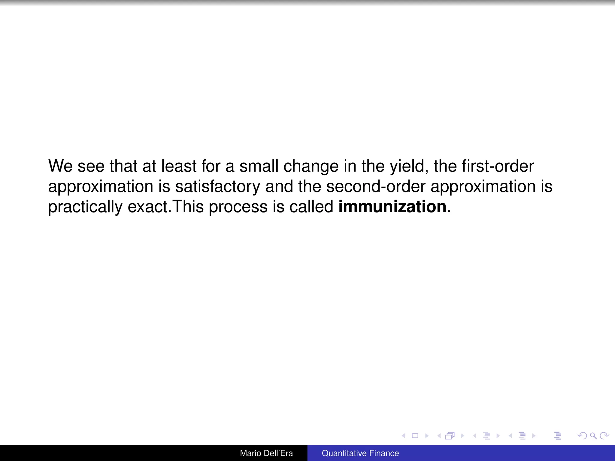 We see that at least for a small change in the yield, the ﬁrst-order
approximation is satisfactory and the second-order approximation is
practically exact.This process is called immunization.
Mario Dell’Era Quantitative Finance
 