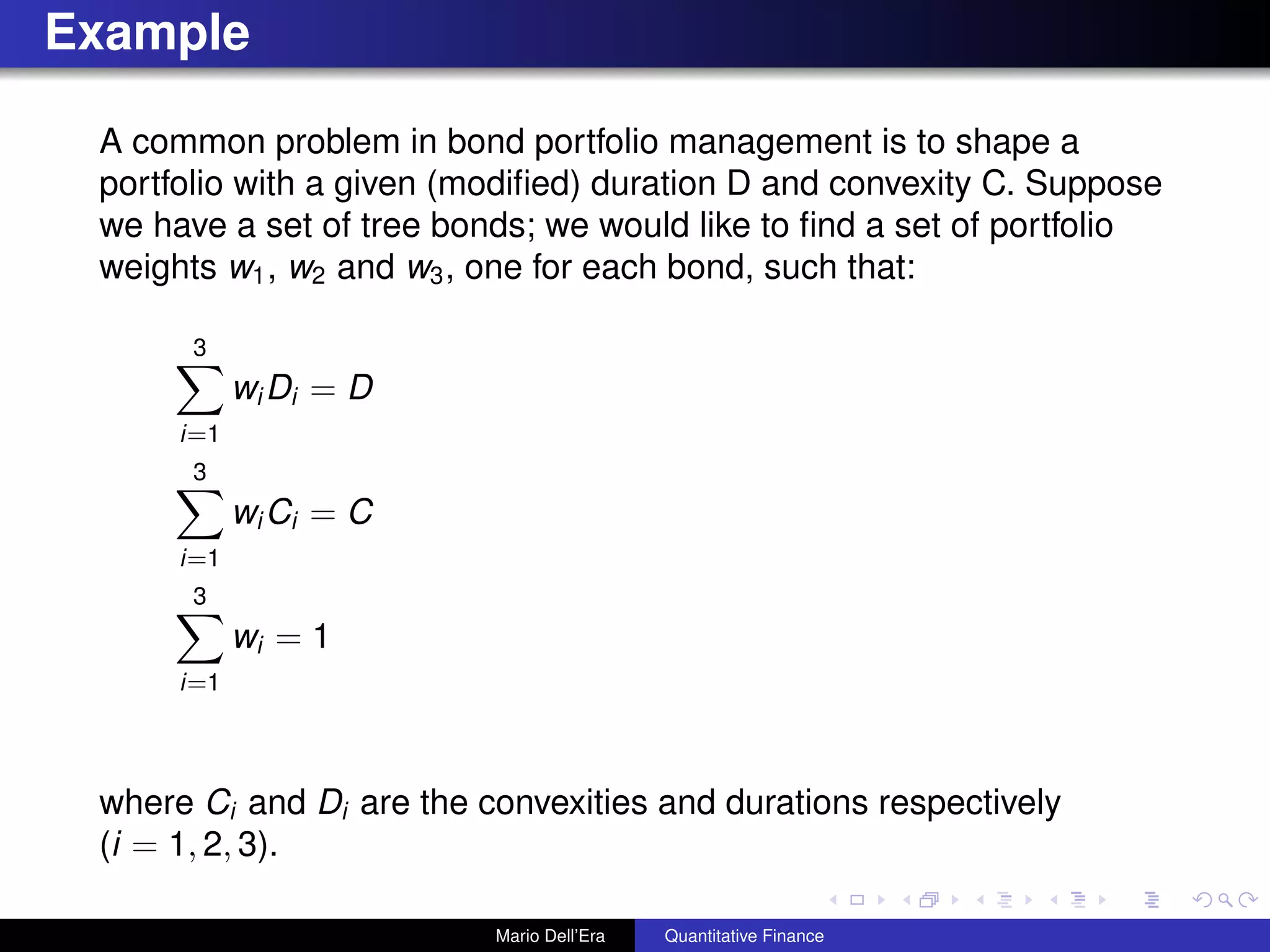 Example
A common problem in bond portfolio management is to shape a
portfolio with a given (modiﬁed) duration D and convexity C. Suppose
we have a set of tree bonds; we would like to ﬁnd a set of portfolio
weights w1, w2 and w3, one for each bond, such that:
3
i=1
wi Di = D
3
i=1
wi Ci = C
3
i=1
wi = 1
where Ci and Di are the convexities and durations respectively
(i = 1, 2, 3).
Mario Dell’Era Quantitative Finance
 