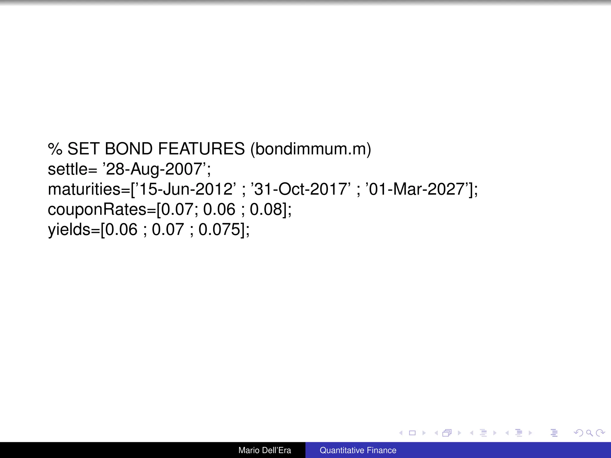 % SET BOND FEATURES (bondimmum.m)
settle= ’28-Aug-2007’;
maturities=[’15-Jun-2012’ ; ’31-Oct-2017’ ; ’01-Mar-2027’];
couponRates=[0.07; 0.06 ; 0.08];
yields=[0.06 ; 0.07 ; 0.075];
Mario Dell’Era Quantitative Finance
 