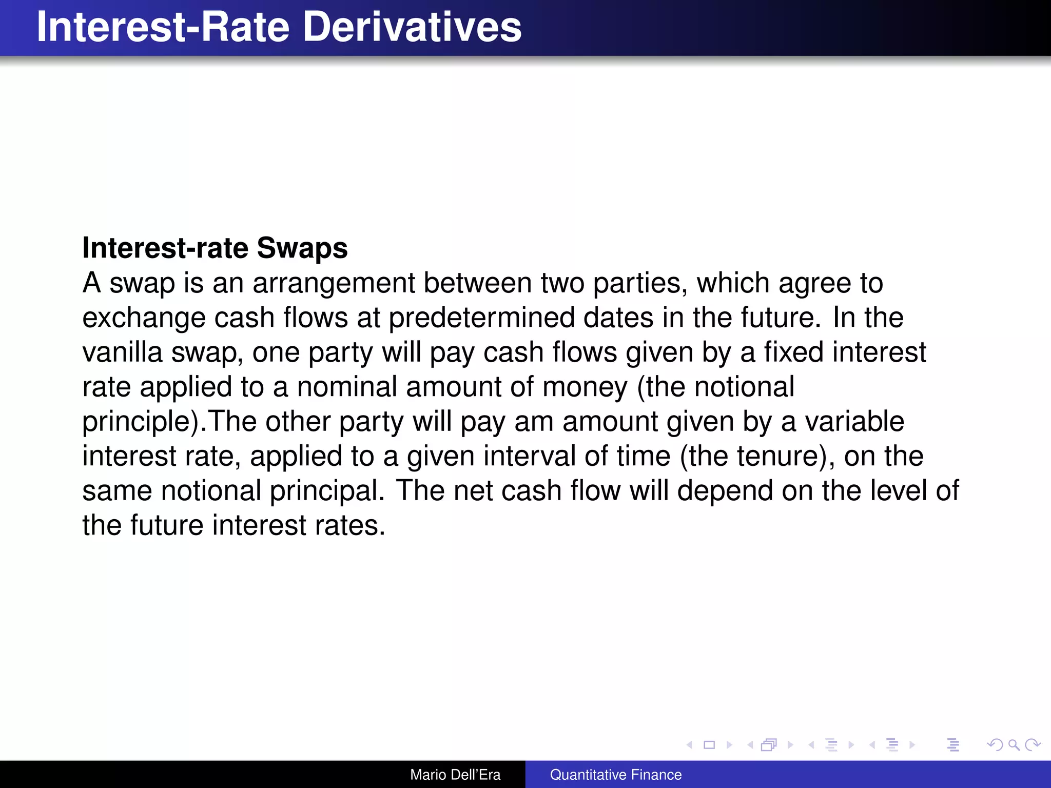 Interest-Rate Derivatives
Interest-rate Swaps
A swap is an arrangement between two parties, which agree to
exchange cash ﬂows at predetermined dates in the future. In the
vanilla swap, one party will pay cash ﬂows given by a ﬁxed interest
rate applied to a nominal amount of money (the notional
principle).The other party will pay am amount given by a variable
interest rate, applied to a given interval of time (the tenure), on the
same notional principal. The net cash ﬂow will depend on the level of
the future interest rates.
Mario Dell’Era Quantitative Finance
 