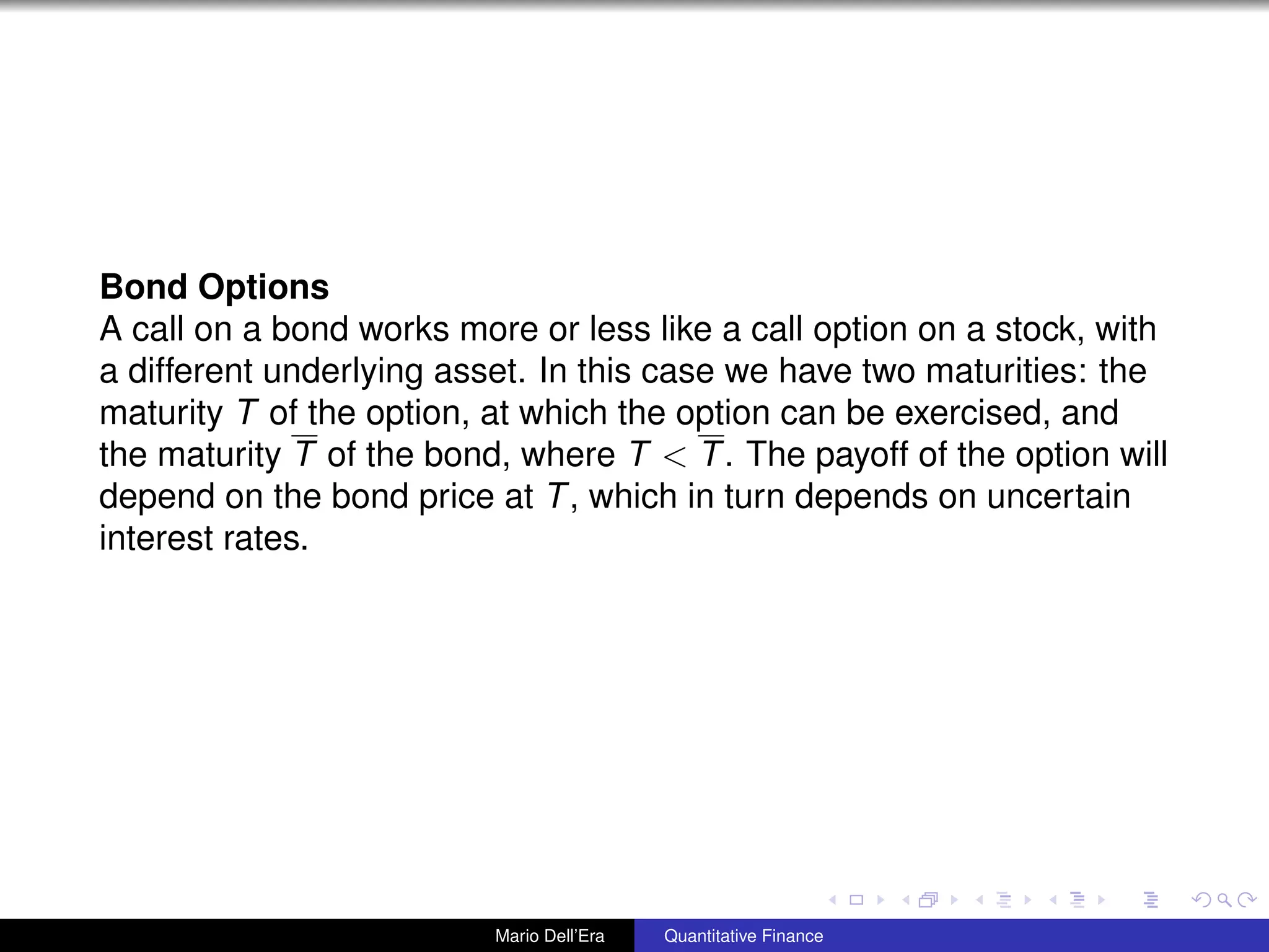 Bond Options
A call on a bond works more or less like a call option on a stock, with
a different underlying asset. In this case we have two maturities: the
maturity T of the option, at which the option can be exercised, and
the maturity T of the bond, where T < T. The payoff of the option will
depend on the bond price at T, which in turn depends on uncertain
interest rates.
Mario Dell’Era Quantitative Finance
 