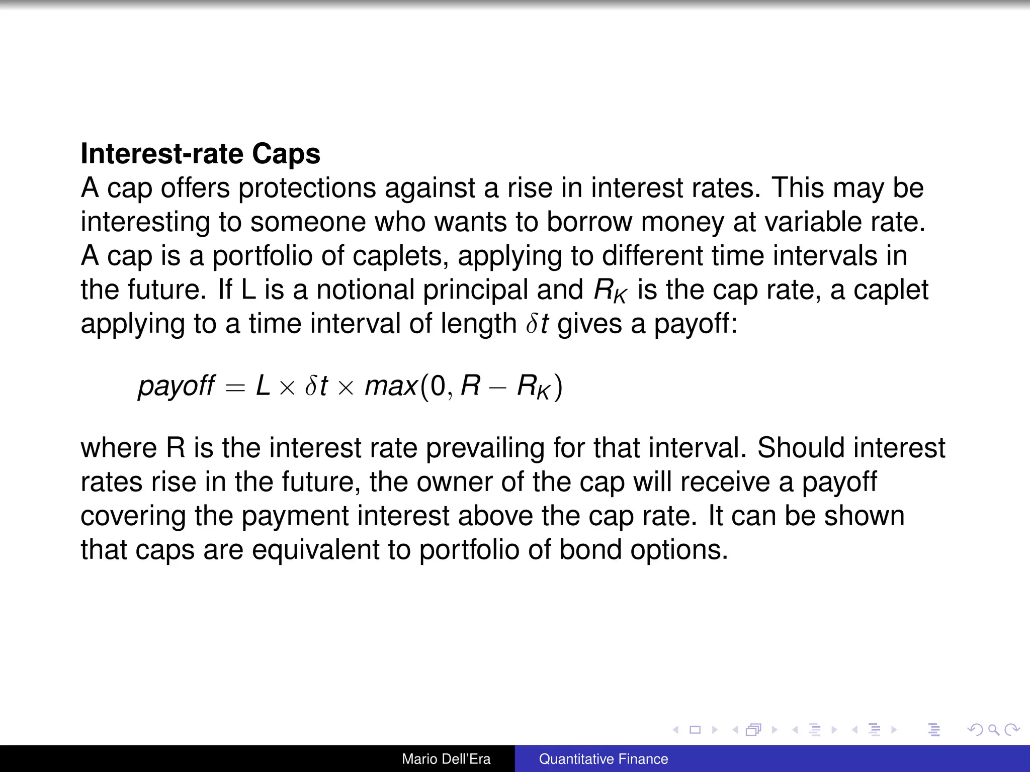Interest-rate Caps
A cap offers protections against a rise in interest rates. This may be
interesting to someone who wants to borrow money at variable rate.
A cap is a portfolio of caplets, applying to different time intervals in
the future. If L is a notional principal and RK is the cap rate, a caplet
applying to a time interval of length δt gives a payoff:
payoff = L × δt × max(0, R − RK )
where R is the interest rate prevailing for that interval. Should interest
rates rise in the future, the owner of the cap will receive a payoff
covering the payment interest above the cap rate. It can be shown
that caps are equivalent to portfolio of bond options.
Mario Dell’Era Quantitative Finance
 