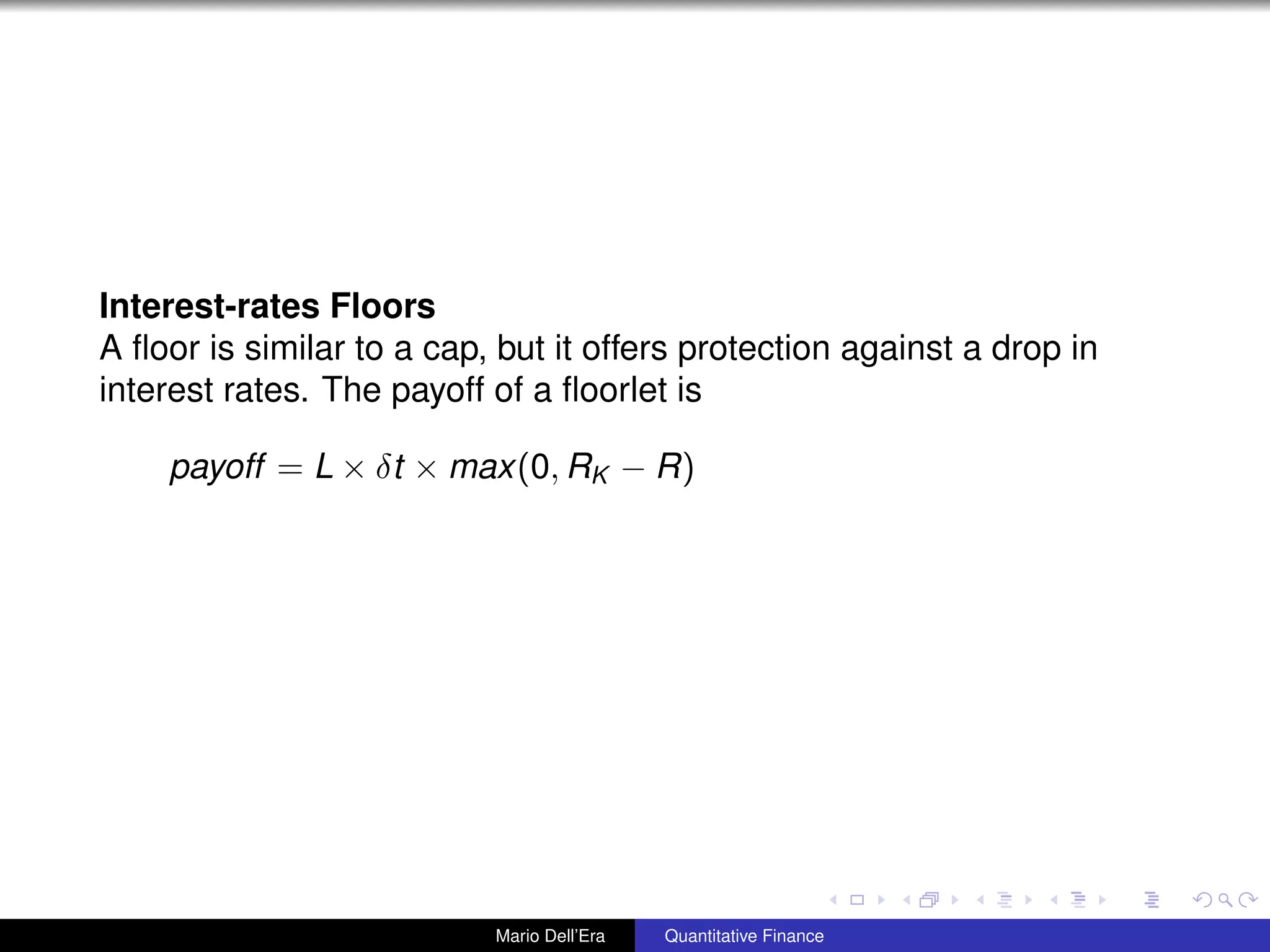Interest-rates Floors
A ﬂoor is similar to a cap, but it offers protection against a drop in
interest rates. The payoff of a ﬂoorlet is
payoff = L × δt × max(0, RK − R)
Mario Dell’Era Quantitative Finance
 