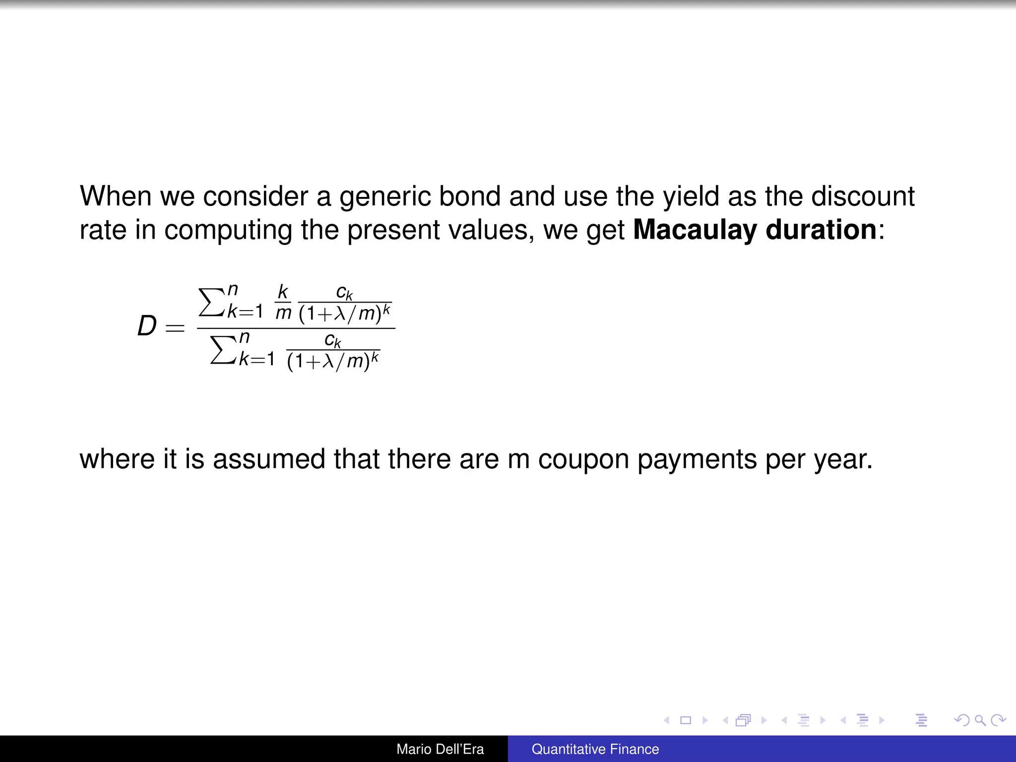 When we consider a generic bond and use the yield as the discount
rate in computing the present values, we get Macaulay duration:
D =
n
k=1
k
m
ck
(1+λ/m)k
n
k=1
ck
(1+λ/m)k
where it is assumed that there are m coupon payments per year.
Mario Dell’Era Quantitative Finance
 