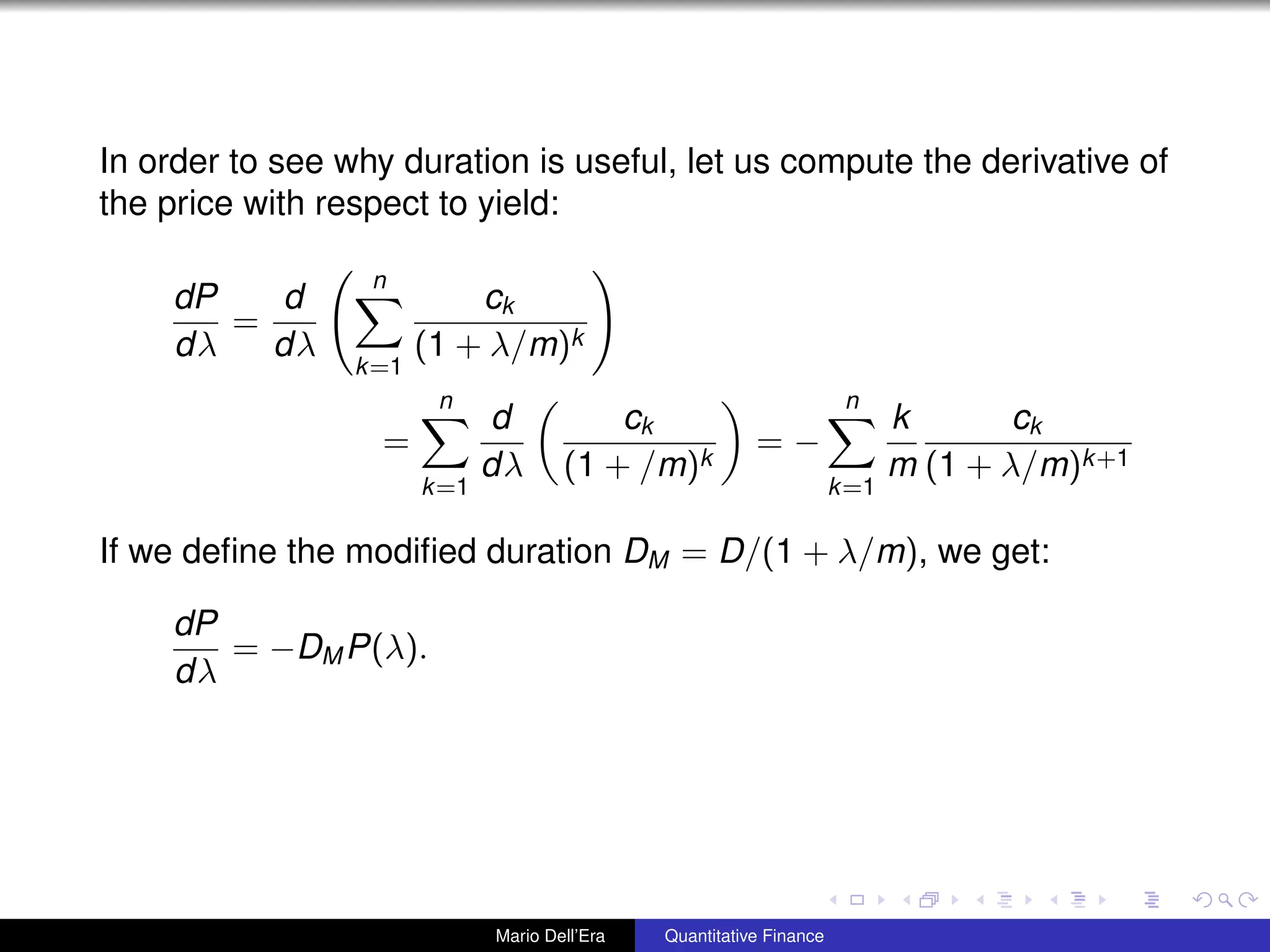 In order to see why duration is useful, let us compute the derivative of
the price with respect to yield:
dP
dλ
=
d
dλ
n
k=1
ck
(1 + λ/m)k
=
n
k=1
d
dλ
ck
(1 + /m)k
= −
n
k=1
k
m
ck
(1 + λ/m)k+1
If we deﬁne the modiﬁed duration DM = D/(1 + λ/m), we get:
dP
dλ
= −DM P(λ).
Mario Dell’Era Quantitative Finance
 