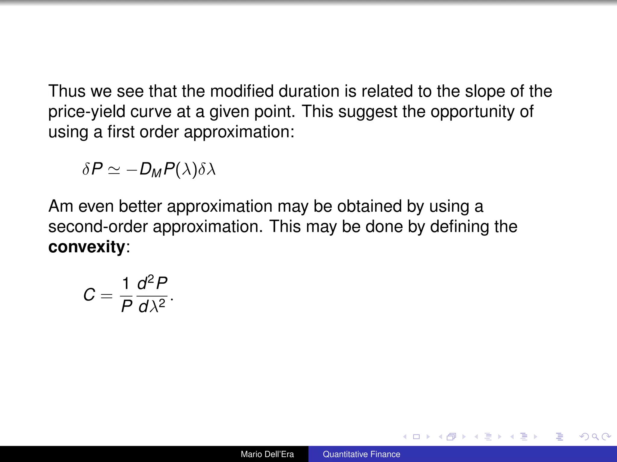 Thus we see that the modiﬁed duration is related to the slope of the
price-yield curve at a given point. This suggest the opportunity of
using a ﬁrst order approximation:
δP −DM P(λ)δλ
Am even better approximation may be obtained by using a
second-order approximation. This may be done by deﬁning the
convexity:
C =
1
P
d2
P
dλ2
.
Mario Dell’Era Quantitative Finance
 