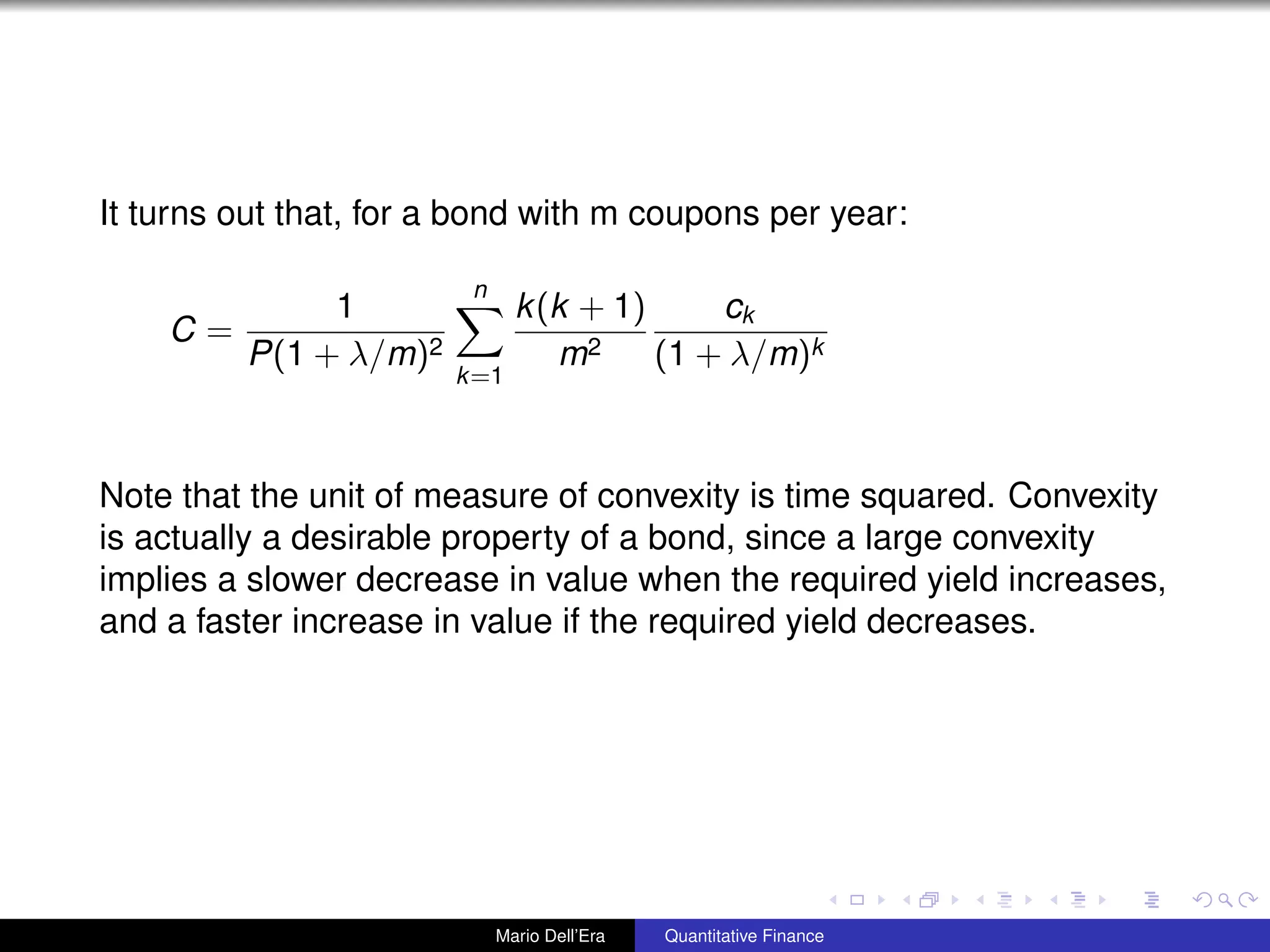 It turns out that, for a bond with m coupons per year:
C =
1
P(1 + λ/m)2
n
k=1
k(k + 1)
m2
ck
(1 + λ/m)k
Note that the unit of measure of convexity is time squared. Convexity
is actually a desirable property of a bond, since a large convexity
implies a slower decrease in value when the required yield increases,
and a faster increase in value if the required yield decreases.
Mario Dell’Era Quantitative Finance
 