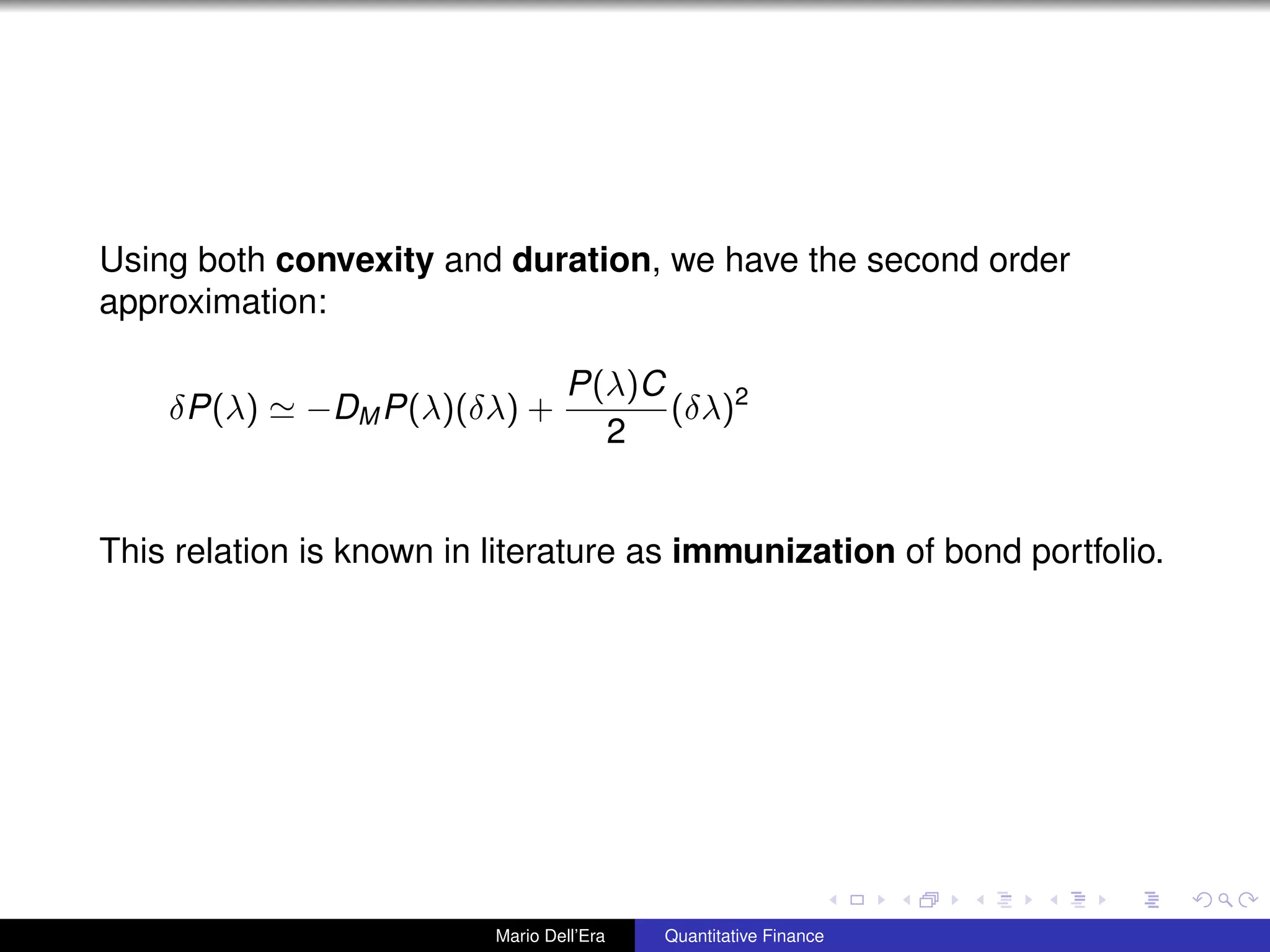 Using both convexity and duration, we have the second order
approximation:
δP(λ) −DM P(λ)(δλ) +
P(λ)C
2
(δλ)2
This relation is known in literature as immunization of bond portfolio.
Mario Dell’Era Quantitative Finance
 