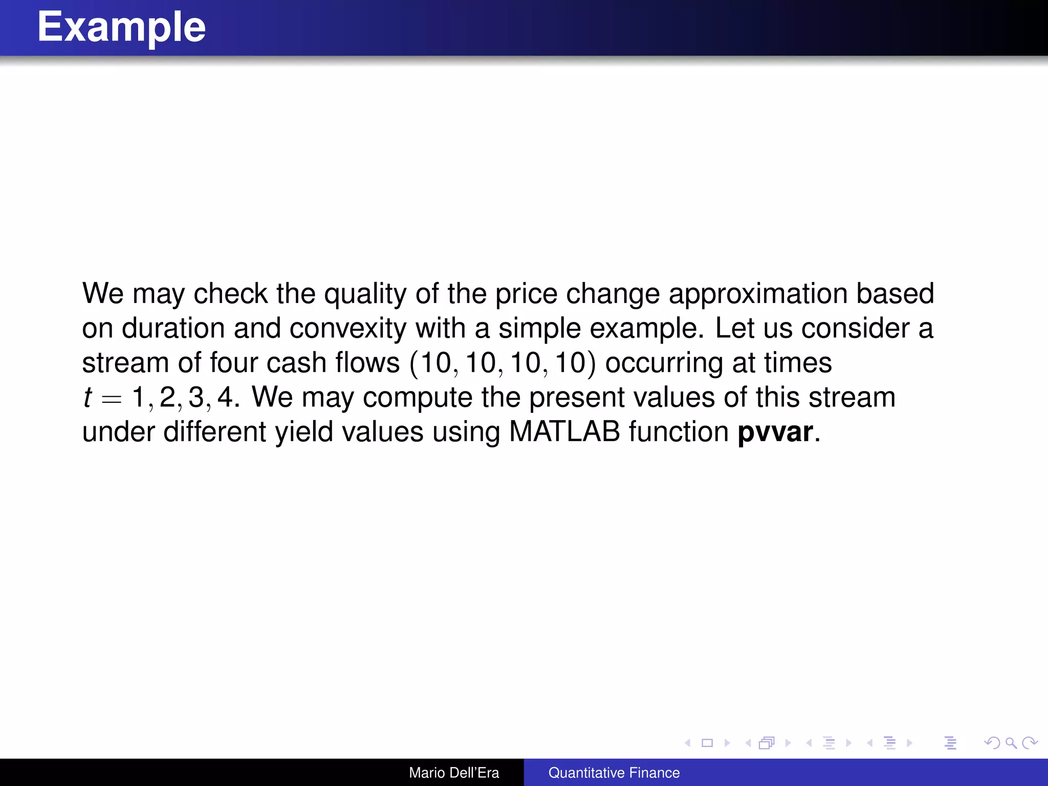 Example
We may check the quality of the price change approximation based
on duration and convexity with a simple example. Let us consider a
stream of four cash ﬂows (10, 10, 10, 10) occurring at times
t = 1, 2, 3, 4. We may compute the present values of this stream
under different yield values using MATLAB function pvvar.
Mario Dell’Era Quantitative Finance
 