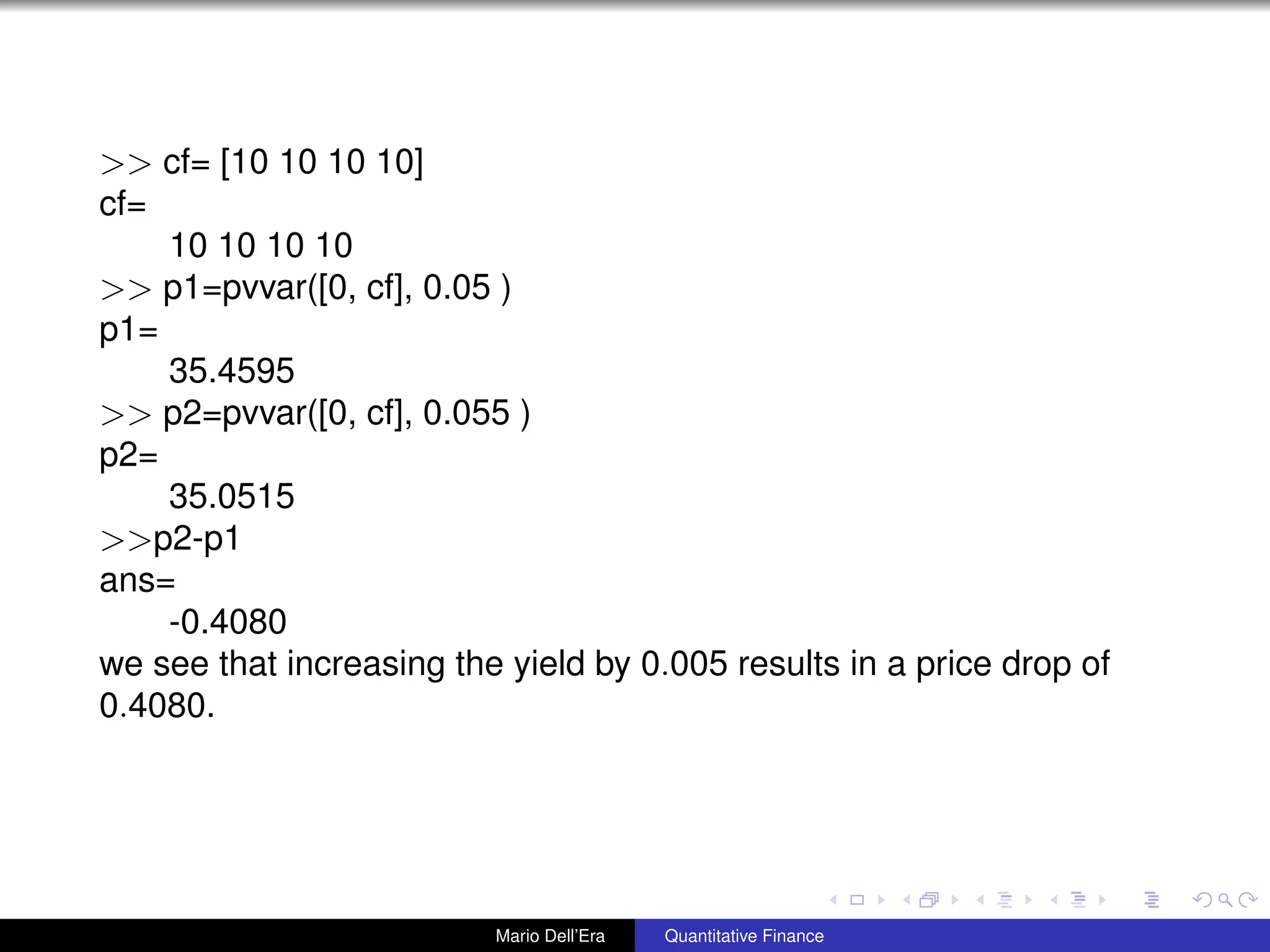 >> cf= [10 10 10 10]
cf=
10 10 10 10
>> p1=pvvar([0, cf], 0.05 )
p1=
35.4595
>> p2=pvvar([0, cf], 0.055 )
p2=
35.0515
>>p2-p1
ans=
-0.4080
we see that increasing the yield by 0.005 results in a price drop of
0.4080.
Mario Dell’Era Quantitative Finance
 