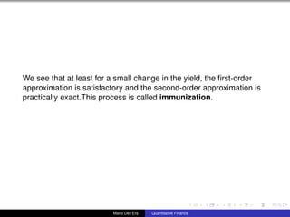 We see that at least for a small change in the yield, the ﬁrst-order
approximation is satisfactory and the second-order approximation is
practically exact.This process is called immunization.
Mario Dell’Era Quantitative Finance
 