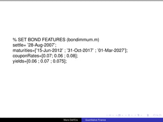 % SET BOND FEATURES (bondimmum.m)
settle= ’28-Aug-2007’;
maturities=[’15-Jun-2012’ ; ’31-Oct-2017’ ; ’01-Mar-2027’];
couponRates=[0.07; 0.06 ; 0.08];
yields=[0.06 ; 0.07 ; 0.075];
Mario Dell’Era Quantitative Finance
 