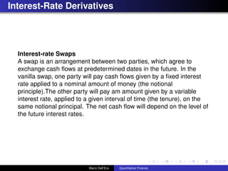 Interest-Rate Derivatives
Interest-rate Swaps
A swap is an arrangement between two parties, which agree to
exchange cash ﬂows at predetermined dates in the future. In the
vanilla swap, one party will pay cash ﬂows given by a ﬁxed interest
rate applied to a nominal amount of money (the notional
principle).The other party will pay am amount given by a variable
interest rate, applied to a given interval of time (the tenure), on the
same notional principal. The net cash ﬂow will depend on the level of
the future interest rates.
Mario Dell’Era Quantitative Finance
 