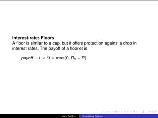Interest-rates Floors
A ﬂoor is similar to a cap, but it offers protection against a drop in
interest rates. The payoff of a ﬂoorlet is
payoff = L × δt × max(0, RK − R)
Mario Dell’Era Quantitative Finance
 