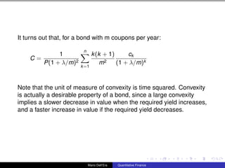 It turns out that, for a bond with m coupons per year:
C =
1
P(1 + λ/m)2
n
k=1
k(k + 1)
m2
ck
(1 + λ/m)k
Note that the unit of measure of convexity is time squared. Convexity
is actually a desirable property of a bond, since a large convexity
implies a slower decrease in value when the required yield increases,
and a faster increase in value if the required yield decreases.
Mario Dell’Era Quantitative Finance
 