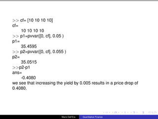 >> cf= [10 10 10 10]
cf=
10 10 10 10
>> p1=pvvar([0, cf], 0.05 )
p1=
35.4595
>> p2=pvvar([0, cf], 0.055 )
p2=
35.0515
>>p2-p1
ans=
-0.4080
we see that increasing the yield by 0.005 results in a price drop of
0.4080.
Mario Dell’Era Quantitative Finance
 