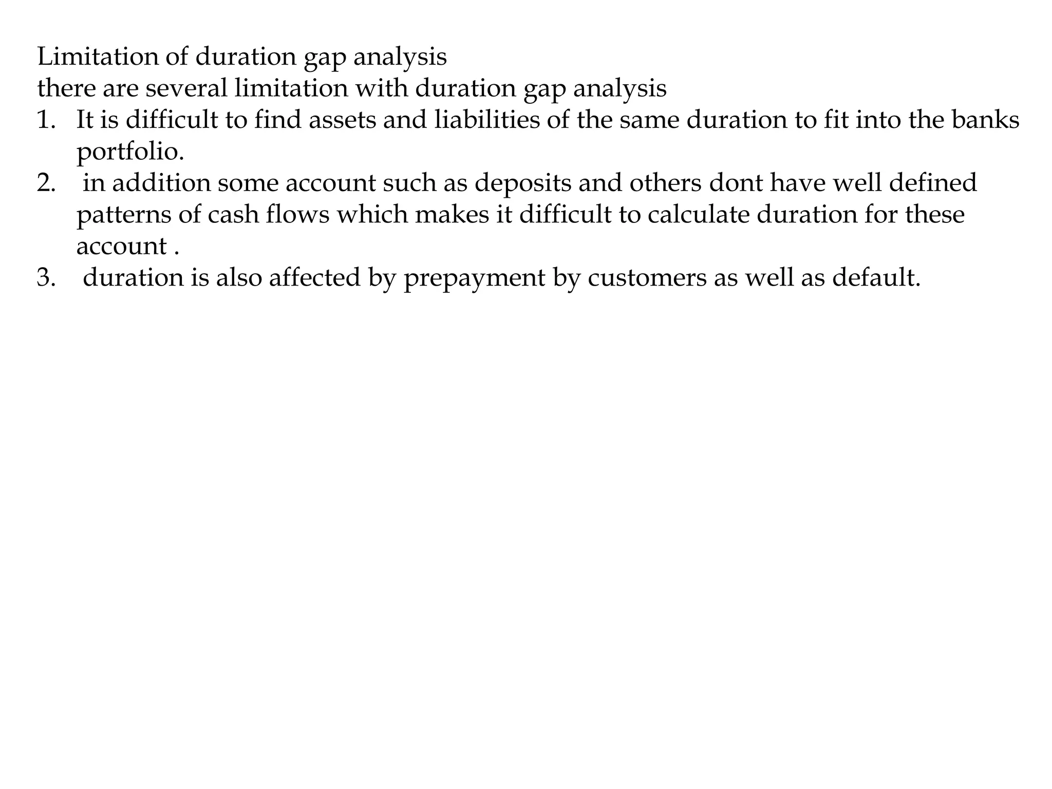 Limitation of duration gap analysis
there are several limitation with duration gap analysis
1. It is difficult to find assets and liabilities of the same duration to fit into the banks
portfolio.
2. in addition some account such as deposits and others dont have well defined
patterns of cash flows which makes it difficult to calculate duration for these
account .
3. duration is also affected by prepayment by customers as well as default.
 