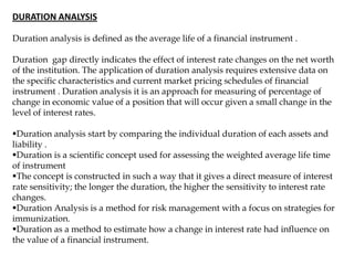 DURATION ANALYSIS
Duration analysis is defined as the average life of a financial instrument .
Duration gap directly indicates the effect of interest rate changes on the net worth
of the institution. The application of duration analysis requires extensive data on
the specific characteristics and current market pricing schedules of financial
instrument . Duration analysis it is an approach for measuring of percentage of
change in economic value of a position that will occur given a small change in the
level of interest rates.
Duration analysis start by comparing the individual duration of each assets and
liability .
Duration is a scientific concept used for assessing the weighted average life time
of instrument
The concept is constructed in such a way that it gives a direct measure of interest
rate sensitivity; the longer the duration, the higher the sensitivity to interest rate
changes.
Duration Analysis is a method for risk management with a focus on strategies for
immunization.
Duration as a method to estimate how a change in interest rate had influence on
the value of a financial instrument.
 