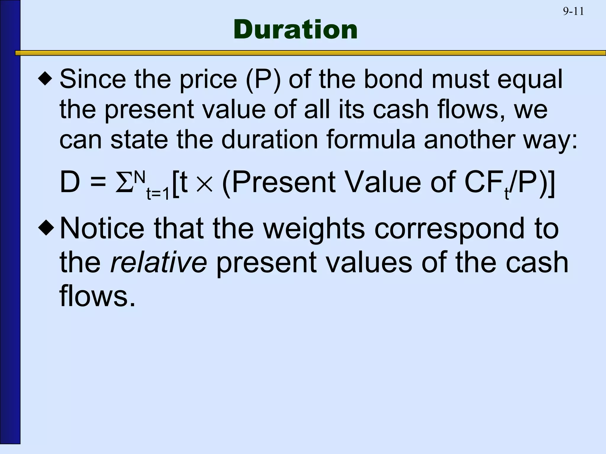 Duration Since the price (P) of the bond must equal the present value of all its cash flows, we can state the duration formula another way: D =   N t=1 [t    (Present Value of CF t /P)] Notice that the weights correspond to the  relative  present values of the cash flows. 