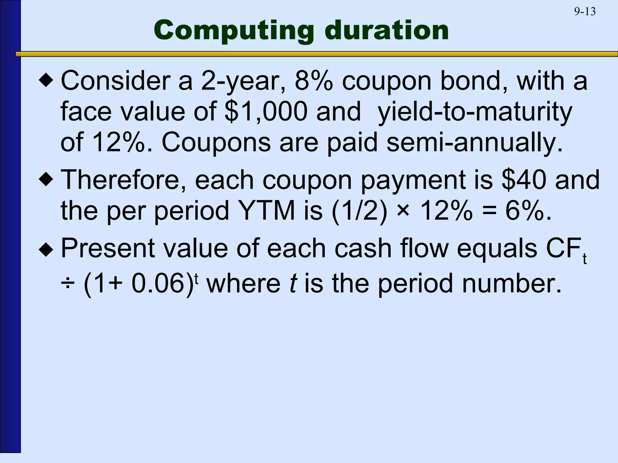 Computing duration Consider a 2-year, 8% coupon bond, with a face value of $1,000 and  yield-to-maturity of 12%. Coupons are paid semi-annually. Therefore, each coupon payment is $40 and the per period YTM is (1/2) × 12% = 6%. Present value of each cash flow equals CF t  ÷ (1+ 0.06) t  where  t  is the period number. 