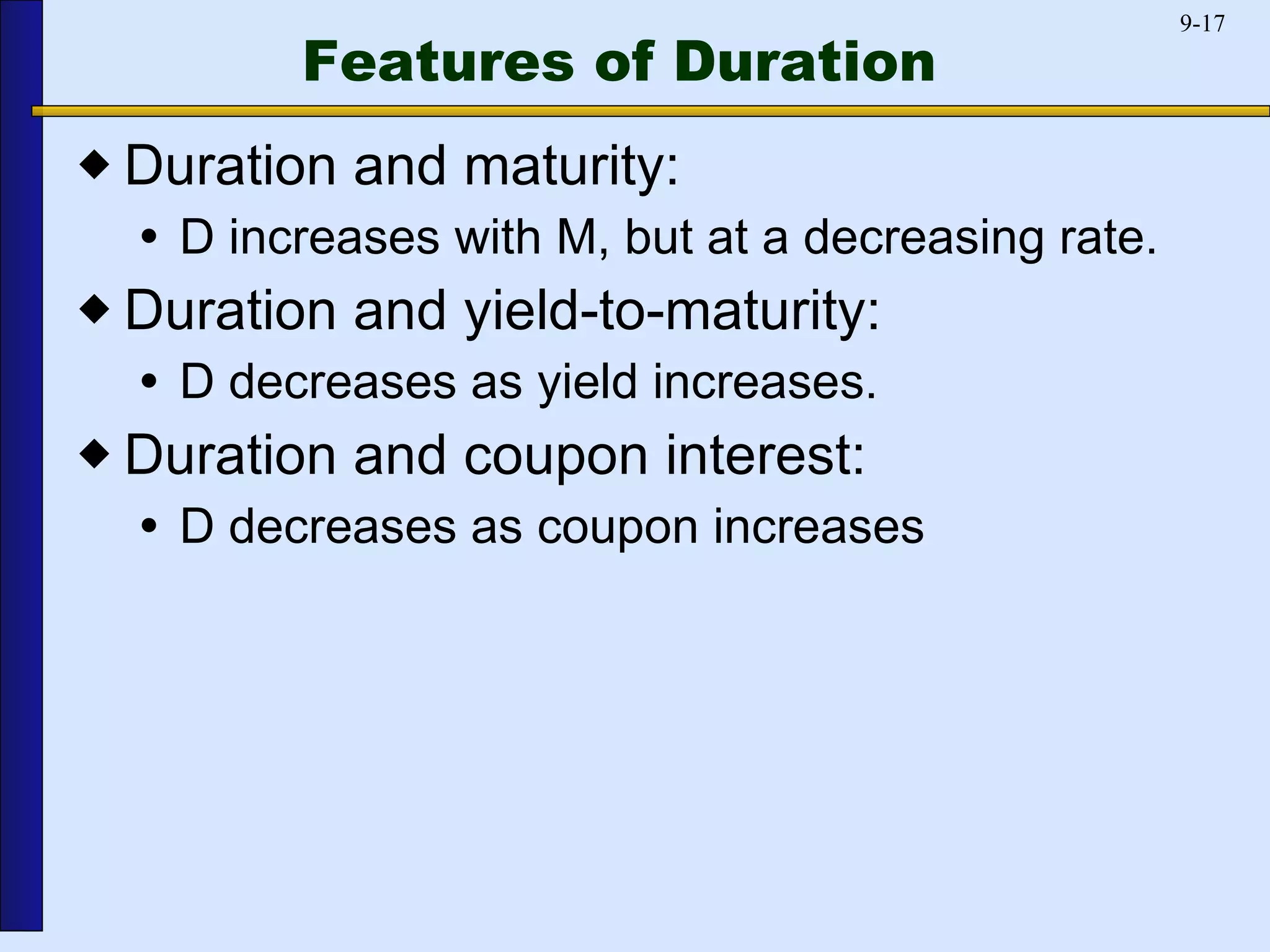 Features of Duration Duration and maturity: D increases with M, but at a decreasing rate. Duration and yield-to-maturity: D decreases as yield increases. Duration and coupon interest: D decreases as coupon increases 