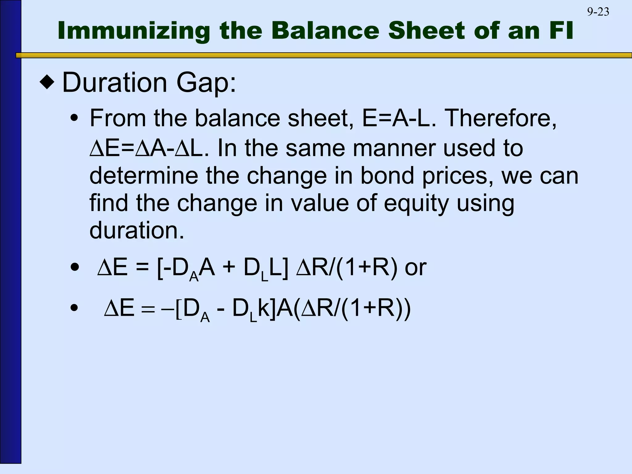 Immunizing the Balance Sheet of an FI   Duration Gap:  From the balance sheet, E=A-L. Therefore,   E=  A-  L. In the same manner used to determine the change in bond prices, we can find the change in value of equity using duration.  E = [-D A A + D L L]   R/(1+R) or  E  D A  - D L k]A(  R/(1+R)) 