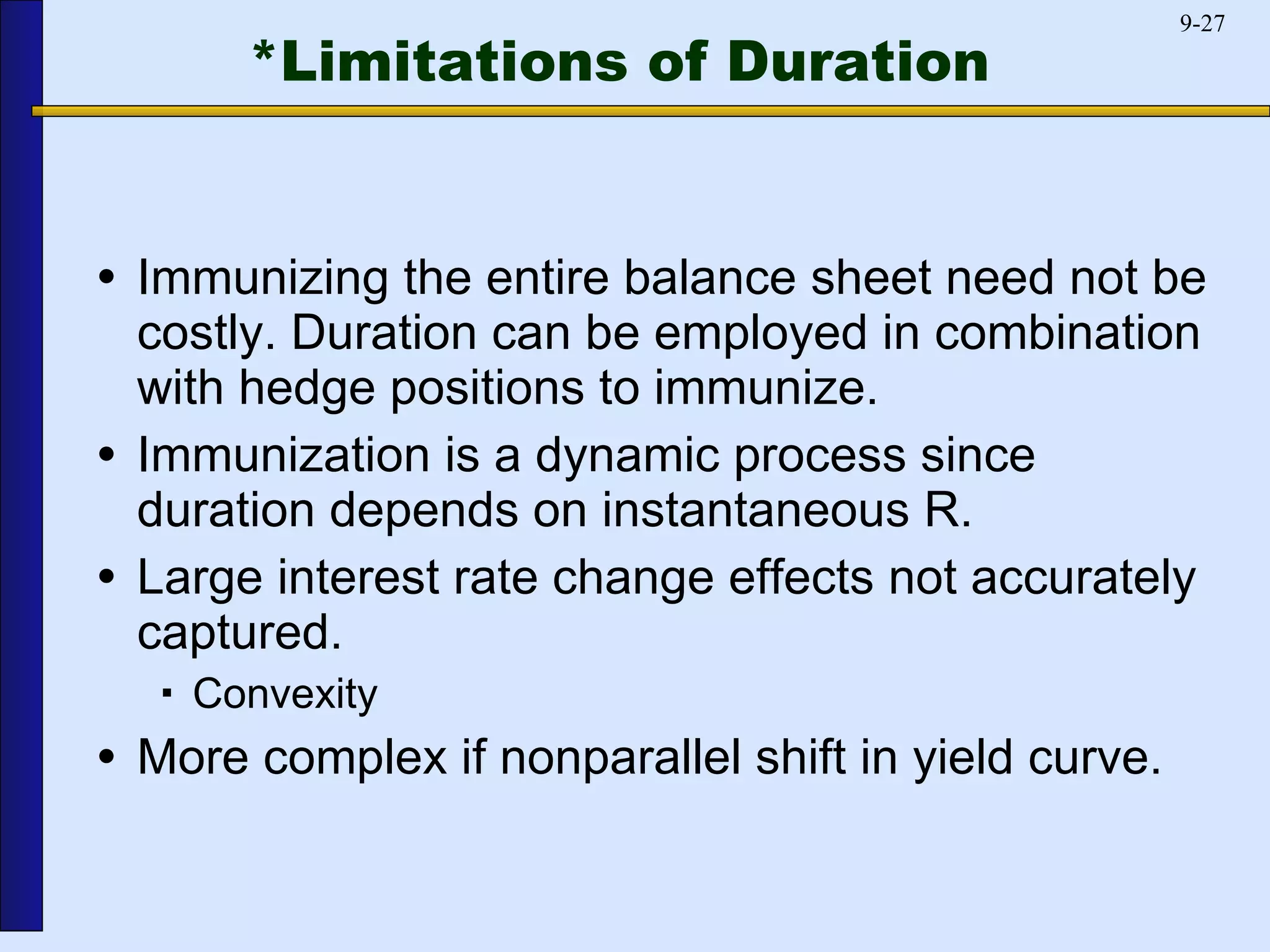 *Limitations of Duration Immunizing the entire balance sheet need not be costly. Duration can be employed in combination with hedge positions to immunize. Immunization is a dynamic process since duration depends on instantaneous R. Large interest rate change effects not accurately captured. Convexity More complex if nonparallel shift in yield curve. 