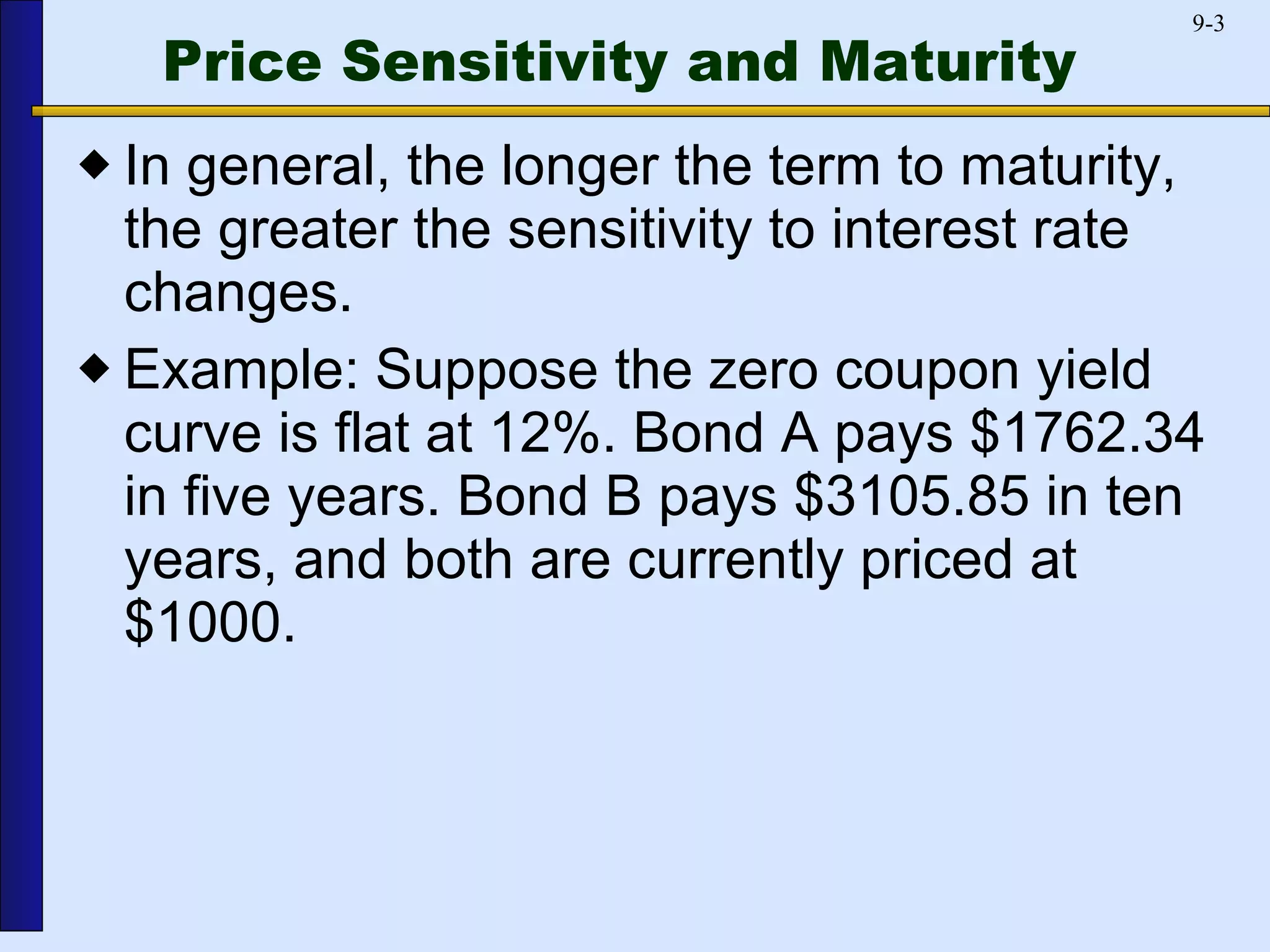 Price Sensitivity and Maturity In general, the longer the term to maturity, the greater the sensitivity to interest rate changes.  Example: Suppose the zero coupon yield curve is flat at 12%. Bond A pays $1762.34 in five years. Bond B pays $3105.85 in ten years, and both are currently priced at $1000. 