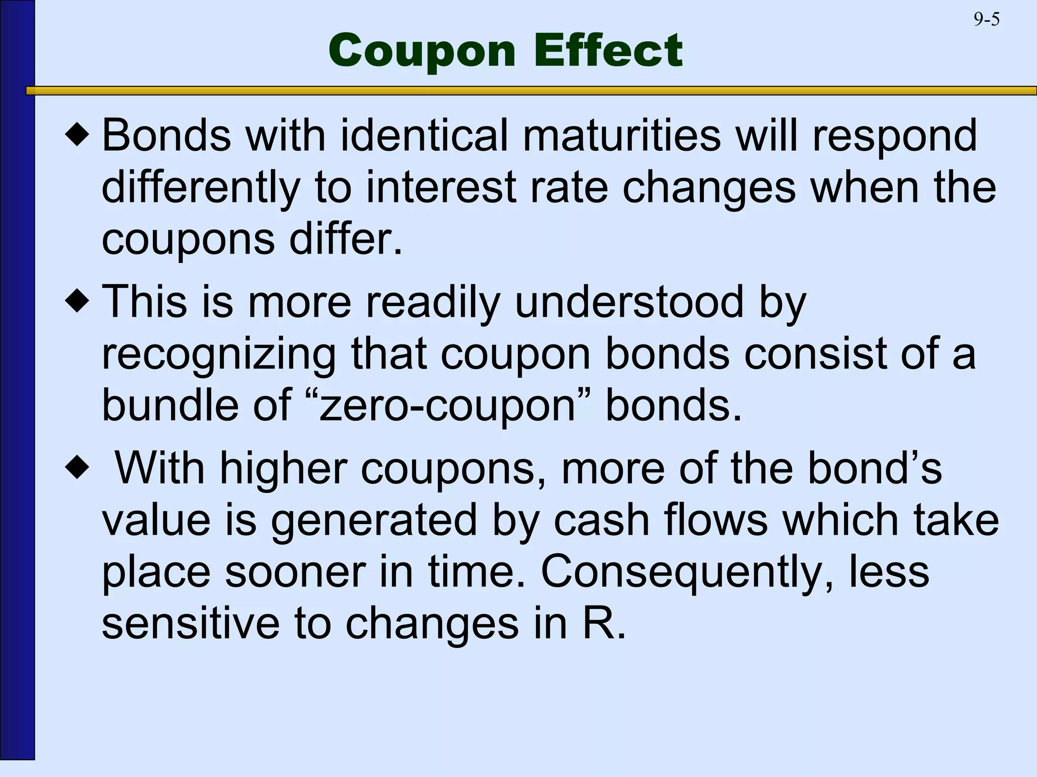 Coupon Effect Bonds with identical maturities will respond differently to interest rate changes when the coupons differ.  This is more readily understood by recognizing that coupon bonds consist of a bundle of “zero-coupon” bonds. With higher coupons, more of the bond’s value is generated by cash flows which take place sooner in time. Consequently, less sensitive to changes in R. 